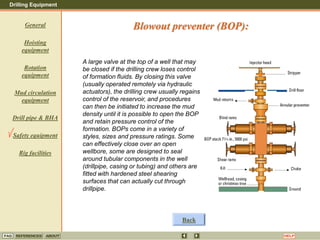 Drilling Equipment
REFERENCES ABOUT HELP
FAQ
General
Hoisting
equipment
Rotation
equipment
Mud circulation
equipment
Drill pipe & BHA
Safety equipment
Rig facilities
A large valve at the top of a well that may
be closed if the drilling crew loses control
of formation fluids. By closing this valve
(usually operated remotely via hydraulic
actuators), the drilling crew usually regains
control of the reservoir, and procedures
can then be initiated to increase the mud
density until it is possible to open the BOP
and retain pressure control of the
formation. BOPs come in a variety of
styles, sizes and pressure ratings. Some
can effectively close over an open
wellbore, some are designed to seal
around tubular components in the well
(drillpipe, casing or tubing) and others are
fitted with hardened steel shearing
surfaces that can actually cut through
drillpipe.
Back
Blowout preventer (BOP):
 