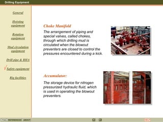 Drilling Equipment
REFERENCES ABOUT HELP
FAQ
General
Hoisting
equipment
Rotation
equipment
Mud circulation
equipment
Drill pipe & BHA
Safety equipment
Rig facilities
Accumulator:
The storage device for nitrogen
pressurized hydraulic fluid, which
is used in operating the blowout
preventers.
Choke Manifold
The arrangement of piping and
special valves, called chokes,
through which drilling mud is
circulated when the blowout
preventers are closed to control the
pressures encountered during a kick.
 