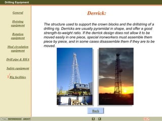 Drilling Equipment
REFERENCES ABOUT HELP
FAQ
General
Hoisting
equipment
Rotation
equipment
Mud circulation
equipment
Drill pipe & BHA
Safety equipment
Rig facilities
The structure used to support the crown blocks and the drillstring of a
drilling rig. Derricks are usually pyramidal in shape, and offer a good
strength-to-weight ratio. If the derrick design does not allow it to be
moved easily in one piece, special ironworkers must assemble them
piece by piece, and in some cases disassemble them if they are to be
moved.
Derrick:
Back
 