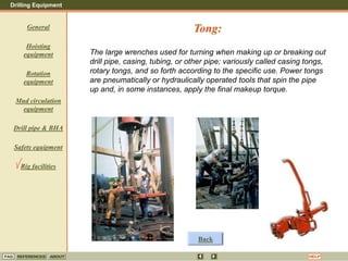 Drilling Equipment
REFERENCES ABOUT HELP
FAQ
General
Hoisting
equipment
Rotation
equipment
Mud circulation
equipment
Drill pipe & BHA
Safety equipment
Rig facilities
The large wrenches used for turning when making up or breaking out
drill pipe, casing, tubing, or other pipe; variously called casing tongs,
rotary tongs, and so forth according to the specific use. Power tongs
are pneumatically or hydraulically operated tools that spin the pipe
up and, in some instances, apply the final makeup torque.
Tong:
Back
 