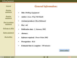 Drilling Equipment
REFERENCES ABOUT HELP
FAQ
General
Hoisting
equipment
Rotation
equipment
Mud circulation
equipment
Drill pipe & BHA
Safety equipment
Rig facilities
• Title: Drilling Equipment
• Author: Assoc. Prof. Pål Skalle
• Assistant producer: Reza Rahmani
• Size: mb
• Publication date: 2. January 2002
• Abstract:
• Software required: Power Point 2002
• Prerequisites: B.Sc
• Estimated time to complete: 150 minutes
General information:
About author
 