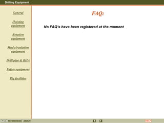 Drilling Equipment
REFERENCES ABOUT HELP
FAQ
General
Hoisting
equipment
Rotation
equipment
Mud circulation
equipment
Drill pipe & BHA
Safety equipment
Rig facilities
No FAQ’s have been registered at the moment
FAQ:
 