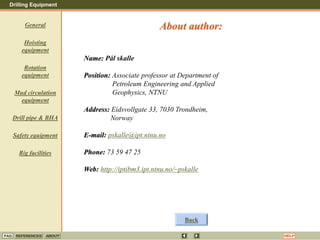 Drilling Equipment
REFERENCES ABOUT HELP
FAQ
General
Hoisting
equipment
Rotation
equipment
Mud circulation
equipment
Drill pipe & BHA
Safety equipment
Rig facilities
Name: Pål skalle
Position: Associate professor at Department of
Petroleum Engineering and Applied
Geophysics, NTNU
Address: Eidsvollgate 33, 7030 Trondheim,
Norway
E-mail: pskalle@ipt.ntnu.no
Phone: 73 59 47 25
Web: http://iptibm3.ipt.ntnu.no/~pskalle
About author:
Back
 