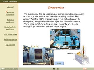 Drilling Equipment
REFERENCES ABOUT HELP
FAQ
General
Hoisting
equipment
Rotation
equipment
Mud circulation
equipment
Drill pipe & BHA
Safety equipment
Rig facilities
The machine on the rig consisting of a large-diameter steel spool,
brakes, a power source and assorted auxiliary devices. The
primary function of the drawworks is to reel out and reel in the
drilling line, a large diameter wire rope, in a controlled fashion.
The reeling out of the drilling line is powered by gravity and
reeling in by an electric motor or diesel engine.
Drawworks:
Back
 