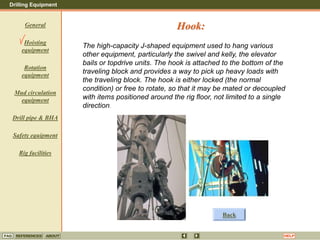 Drilling Equipment
REFERENCES ABOUT HELP
FAQ
General
Hoisting
equipment
Rotation
equipment
Mud circulation
equipment
Drill pipe & BHA
Safety equipment
Rig facilities
The high-capacity J-shaped equipment used to hang various
other equipment, particularly the swivel and kelly, the elevator
bails or topdrive units. The hook is attached to the bottom of the
traveling block and provides a way to pick up heavy loads with
the traveling block. The hook is either locked (the normal
condition) or free to rotate, so that it may be mated or decoupled
with items positioned around the rig floor, not limited to a single
direction.
Hook:
Back
 