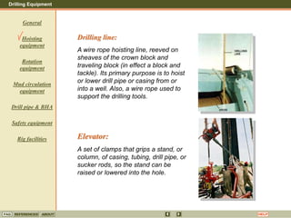Drilling Equipment
REFERENCES ABOUT HELP
FAQ
General
Hoisting
equipment
Rotation
equipment
Mud circulation
equipment
Drill pipe & BHA
Safety equipment
Rig facilities
Drilling line:
A wire rope hoisting line, reeved on
sheaves of the crown block and
traveling block (in effect a block and
tackle). Its primary purpose is to hoist
or lower drill pipe or casing from or
into a well. Also, a wire rope used to
support the drilling tools.
Elevator:
A set of clamps that grips a stand, or
column, of casing, tubing, drill pipe, or
sucker rods, so the stand can be
raised or lowered into the hole.
 