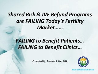 Shared Risk & IVF Refund Programs are FAILING Today’s Fertility Market…… FAILING to Benefit Patients… FAILING to Benefit Clinics… Presented By: Tammie S. Poe, BBA 
www.SmartMDPractices.com  