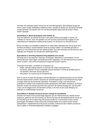 5
Het slaan van piketpalen geeft richting aan het veranderingstraject. Elke piketpaal draagt een
thema, waarin scope, doelstelling, beslismomenten, resultaat en tijdstip van afronding inzichtelijk
worden gemaakt. Het spreekt voor zich dat deze piketpalen gedurende het project moeten
worden 'bewaakt'.
Succesfactor 4. Bouw de business case 'bottom up'
Voor het realiseren van Shared Services is een grote investering benodigd, in termen van
middelen én mensen. Door het opstellen van een business case wordt het mogelijk om een
kwantitatieve en kwalitatieve onderbouwing te geven van de keuze voor Shared Services.
Binnen de kaders van duidelijke strategische en bestuurlijke uitgangspunten die top down door
de Raad van Bestuur worden bepaald, wordt bij voorkeur bottom up inzichtelijk gemaakt of,
waarom en hoe Shared Services een oplossing biedt. Door deze werkwijze zal de business case
bijdragen aan draagvlak voor de gekozen oplossingsrichting.
Succesfactor 5. Inrichting besluitvorming bepalend voor succes
De scope wel of niet vergroten? Wachten of doorgaan? Betrekken of niet betrekken? In een
Shared Services traject liggen veel beslismomenten opgesloten. Om die besluitvorming in goede
banen te leiden, moet vooraf het besluitvormingsproces worden ingericht.
Dit proces moet helder, consistent en kortcyclisch zijn:
Helder: iedereen begrijpt waarom en wanneer een besluit wordt genomen;
Consistent: iedereen ziet dat in bepaalde situaties besluiten in de tijd op dezelfde wijze en
met dezelfde uitkomsten worden genomen;
Kortcyclisch: ter voorkoming van energieverlies.
Door te veel en te brede stuurgroepen, klankbordgroepen en medewerkerpanels kan een Shared
Services traject worden verlamd, waardoor de veranderorganisatie in haar besluitvorming trager
en logger wordt dan de bestaande organisatie. Participatie is nodig, maar wie wanneer
participeert en beslist moet nauwkeurig worden geregisseerd. Niet alleen snelheid is van belang,
besluiten moeten ook worden genomen door personen die daartoe bevoegd zijn. Op het juiste
niveau, dat wil zeggen boven de betrokken partijen, is de kans op een juiste afweging van
belangen en ontwikkelingen het grootst.
Succesfactor 6. Bewaak inhoud én proces: manage de verandering
Hoewel in dit artikel vooral procesmatige aspecten van een Shared Services initiatief worden
besproken, geldt ook voor de invoering van Shared Services de wetmatigheid dat de inhoud van
de verandering en de te volgen weg (het proces) parallel en in samenhang moeten worden
gemanaged. Dit betekent onder andere dat vooraf gemaakte en te maken keuzen worden
geëxpliciteerd. Tegelijkertijd dient het proces te worden ondersteund door heldere procedures
vast te stellen en verantwoordelijkheden duidelijk te beleggen.
 