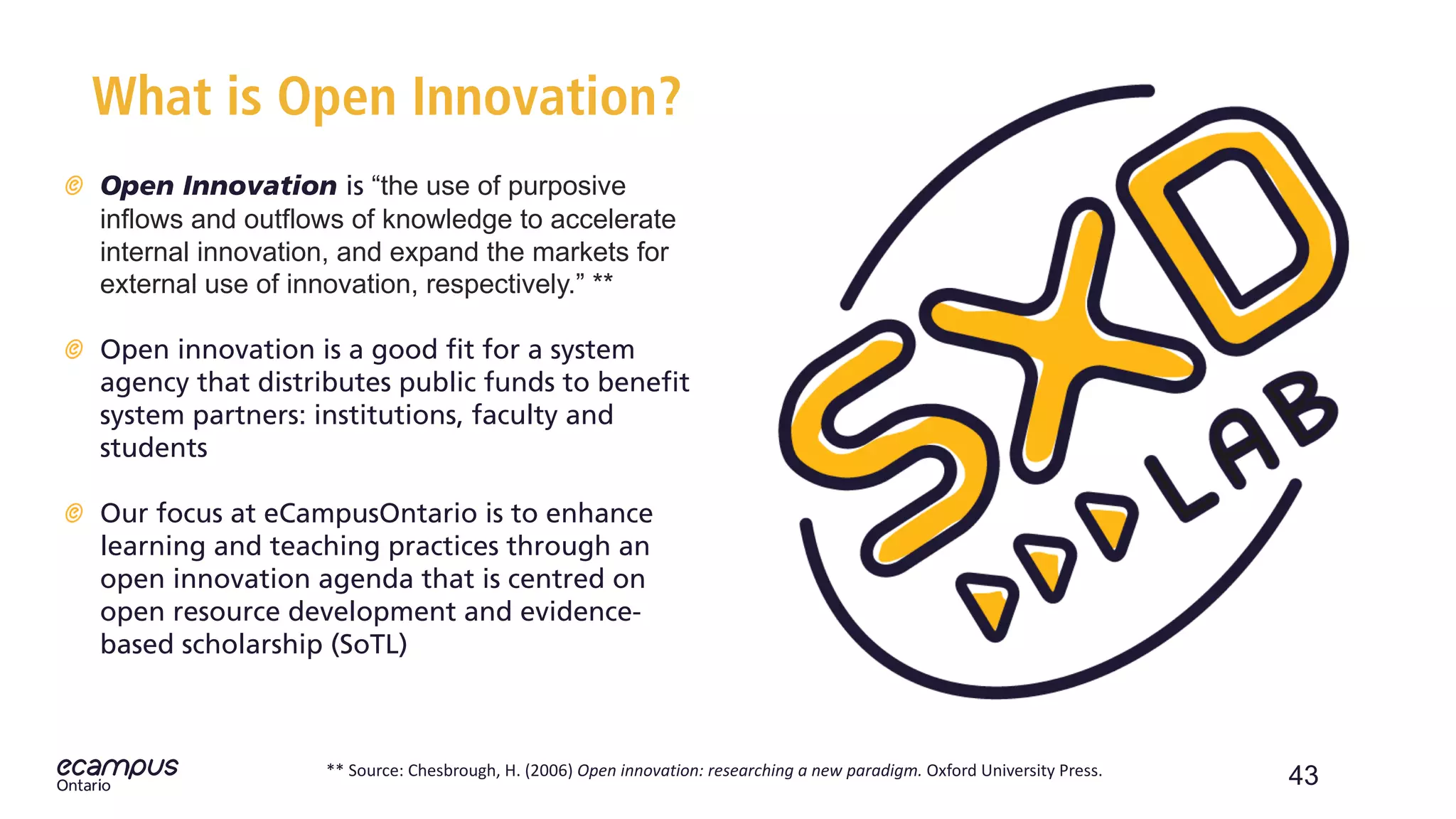 43
What is Open Innovation?
Open Innovation is “the use of purposive
inflows and outflows of knowledge to accelerate
internal innovation, and expand the markets for
external use of innovation, respectively.” **
Open innovation is a good fit for a system
agency that distributes public funds to benefit
system partners: institutions, faculty and
students
Our focus at eCampusOntario is to enhance
learning and teaching practices through an
open innovation agenda that is centred on
open resource development and evidence-
based scholarship (SoTL)
** Source: Chesbrough, H. (2006) Open innovation: researching a new paradigm. Oxford University Press.
 