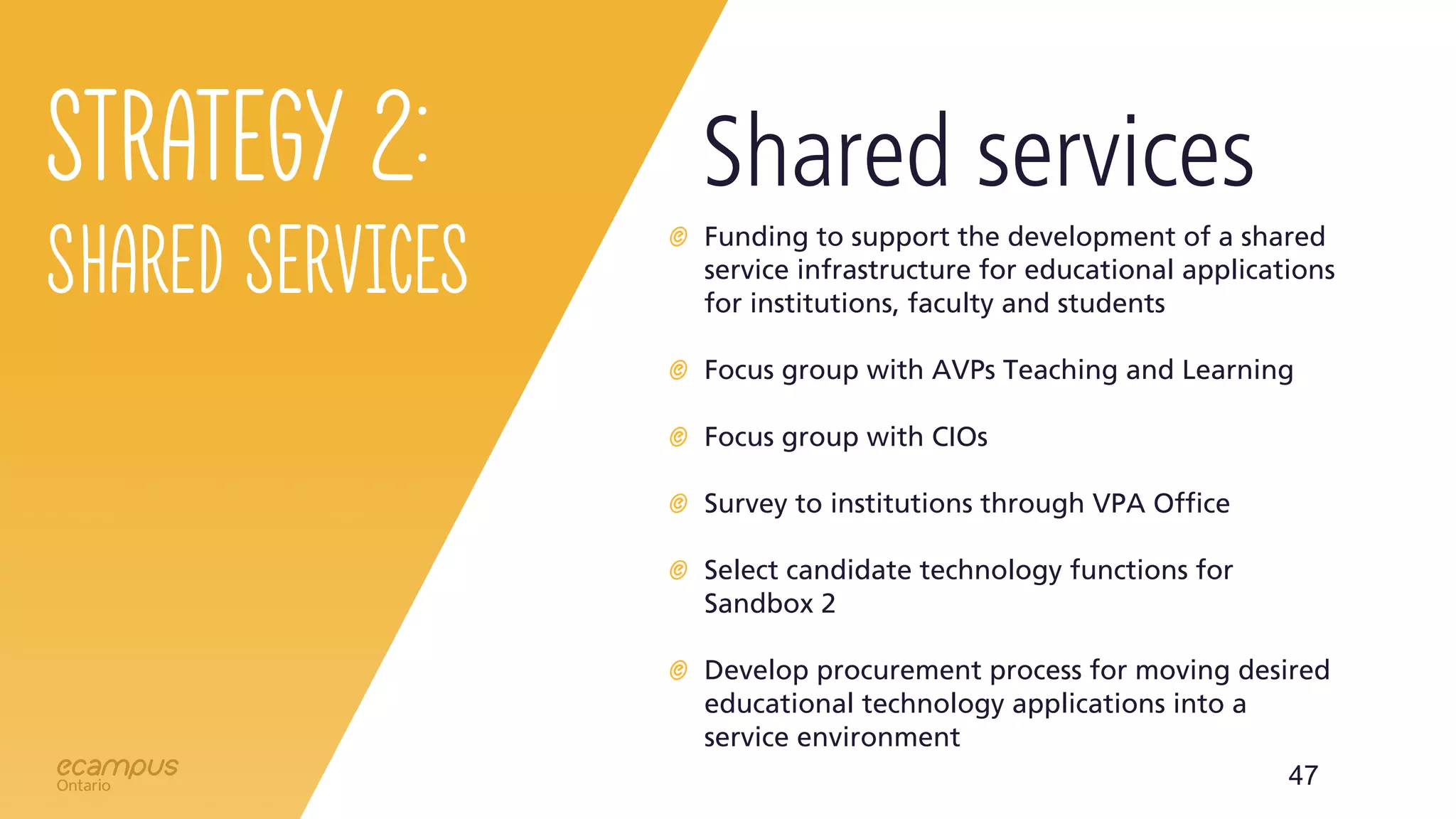 47
Strategy 2:
Shared Services
Funding to support the development of a shared
service infrastructure for educational applications
for institutions, faculty and students
Focus group with AVPs Teaching and Learning
Focus group with CIOs
Survey to institutions through VPA Office
Select candidate technology functions for
Sandbox 2
Develop procurement process for moving desired
educational technology applications into a
service environment
Shared services
 