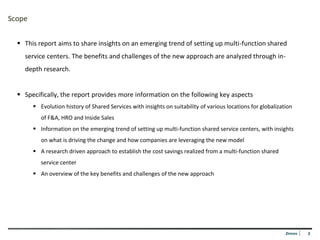 Scope


   This report aims to share insights on an emerging trend of setting up multi-function shared
    service centers. The benefits and challenges of the new approach are analyzed through in-
    depth research.


   Specifically, the report provides more information on the following key aspects
         Evolution history of Shared Services with insights on suitability of various locations for globalization
           of F&A, HRO and Inside Sales
         Information on the emerging trend of setting up multi-function shared service centers, with insights
           on what is driving the change and how companies are leveraging the new model
         A research driven approach to establish the cost savings realized from a multi-function shared
           service center
         An overview of the key benefits and challenges of the new approach




                                                                                                               Zinnov   2
 