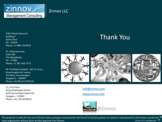 Zinnov LLC



    4701 Patrick Henry Dr.
    Building 7
    Santa Clara                                                                                      Thank You
    CA – 95054
    Phone: +1-408-716-8432

    21, Waterway Ave,
    Suite 300
    The Woodlands
    TX – 77380
    Phone: +1-281-362-2773

    69 "Prathiba Complex", 4th 'A' Cross,
    Koramangala Ind. Layout
    5th Block, Koramangala
    Bangalore – 560095
    Phone: +91-80-41127925/6

    11, First Floor,
    Paras Downtown Center,                                                         info@zinnov.com
    Golf Course Road, Sector 53,                                                   www.zinnov.com
    Gurgaon – 122002
    Phone: +91-124-4378212



                                                                                                 @Zinnov
This proposal is solely for the use of Zinnov Client, prospect and personnel. No Part of it may be quoted, circulated or reproduced for distribution outside the 26
                                                                                                                                                   Zinnov
client organization without prior written approval from Zinnov.                                                                         Zinnov LLC ( Confidential) 26
 