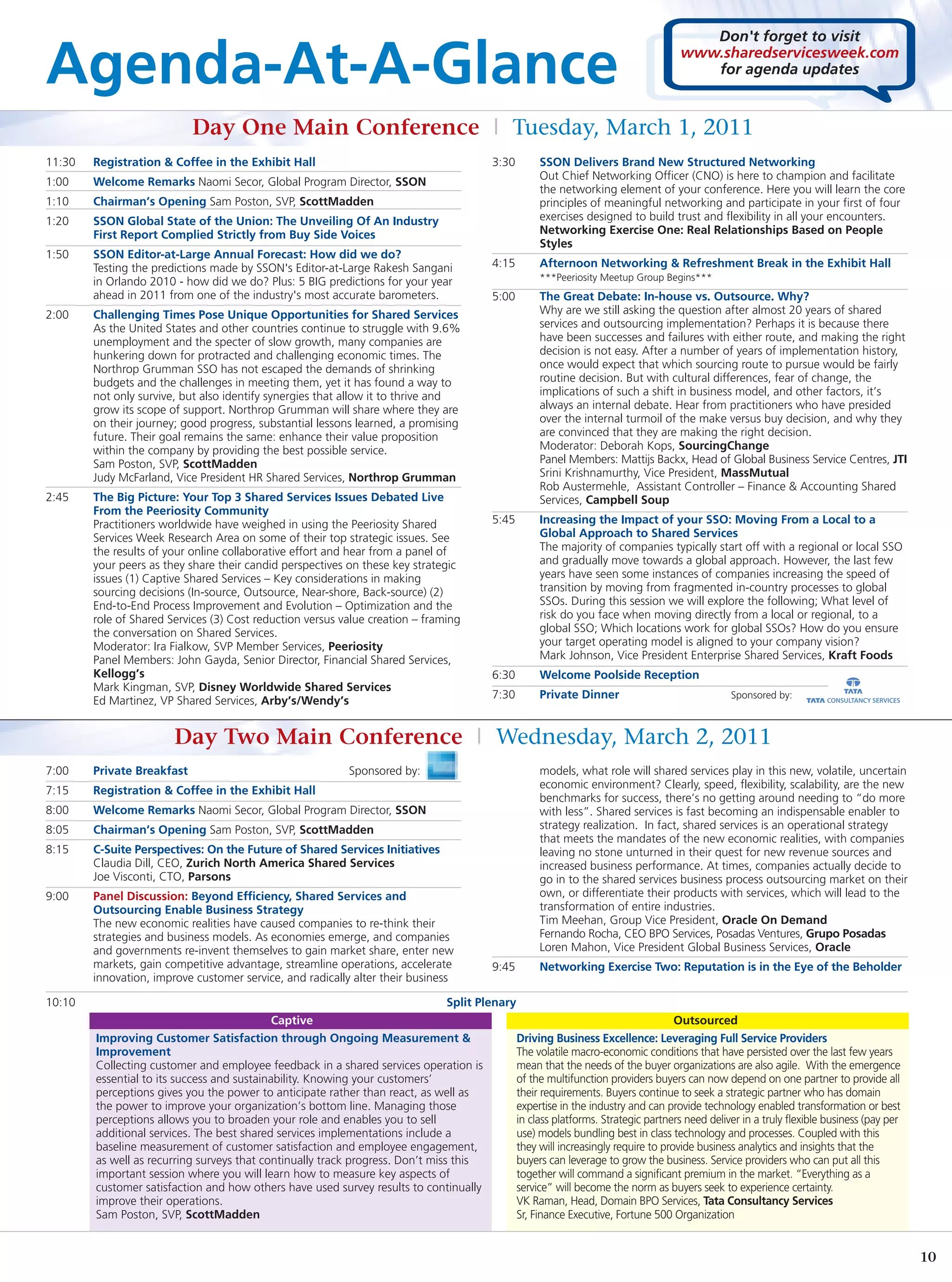 Don't forget to visit

Agenda-At-A-Glance                                                                                                                  www.sharedservicesweek.com
                                                                                                                                       for agenda updates



                            Day One Main Conference | Tuesday, March 1, 2011
11:30   Registration & Coffee in the Exhibit Hall                                       3:30        SSON Delivers Brand New Structured Networking
                                                                                                    Out Chief Networking Officer (CNO) is here to champion and facilitate
1:00    Welcome Remarks Naomi Secor, Global Program Director, SSON
                                                                                                    the networking element of your conference. Here you will learn the core
1:10    Chairman’s Opening Sam Poston, SVP, ScottMadden                                             principles of meaningful networking and participate in your first of four
1:20    SSON Global State of the Union: The Unveiling Of An Industry                                exercises designed to build trust and flexibility in all your encounters.
        First Report Complied Strictly from Buy Side Voices                                         Networking Exercise One: Real Relationships Based on People
                                                                                                    Styles
1:50    SSON Editor-at-Large Annual Forecast: How did we do?
        Testing the predictions made by SSON's Editor-at-Large Rakesh Sangani           4:15        Afternoon Networking & Refreshment Break in the Exhibit Hall
        in Orlando 2010 - how did we do? Plus: 5 BIG predictions for your year                      ***Peeriosity Meetup Group Begins***
        ahead in 2011 from one of the industry's most accurate barometers.              5:00        The Great Debate: In-house vs. Outsource. Why?
2:00    Challenging Times Pose Unique Opportunities for Shared Services                             Why are we still asking the question after almost 20 years of shared
        As the United States and other countries continue to struggle with 9.6%                     services and outsourcing implementation? Perhaps it is because there
        unemployment and the specter of slow growth, many companies are                             have been successes and failures with either route, and making the right
        hunkering down for protracted and challenging economic times. The                           decision is not easy. After a number of years of implementation history,
        Northrop Grumman SSO has not escaped the demands of shrinking                               once would expect that which sourcing route to pursue would be fairly
        budgets and the challenges in meeting them, yet it has found a way to                       routine decision. But with cultural differences, fear of change, the
        not only survive, but also identify synergies that allow it to thrive and                   implications of such a shift in business model, and other factors, it’s
        grow its scope of support. Northrop Grumman will share where they are                       always an internal debate. Hear from practitioners who have presided
        on their journey; good progress, substantial lessons learned, a promising                   over the internal turmoil of the make versus buy decision, and why they
        future. Their goal remains the same: enhance their value proposition                        are convinced that they are making the right decision.
        within the company by providing the best possible service.                                  Moderator: Deborah Kops, SourcingChange
        Sam Poston, SVP, ScottMadden                                                                Panel Members: Mattijs Backx, Head of Global Business Service Centres, JTI
        Judy McFarland, Vice President HR Shared Services, Northrop Grumman                         Srini Krishnamurthy, Vice President, MassMutual
                                                                                                    Rob Austermehle, Assistant Controller – Finance & Accounting Shared
2:45    The Big Picture: Your Top 3 Shared Services Issues Debated Live                             Services, Campbell Soup
        From the Peeriosity Community
        Practitioners worldwide have weighed in using the Peeriosity Shared             5:45        Increasing the Impact of your SSO: Moving From a Local to a
        Services Week Research Area on some of their top strategic issues. See                      Global Approach to Shared Services
        the results of your online collaborative effort and hear from a panel of                    The majority of companies typically start off with a regional or local SSO
        your peers as they share their candid perspectives on these key strategic                   and gradually move towards a global approach. However, the last few
        issues (1) Captive Shared Services – Key considerations in making                           years have seen some instances of companies increasing the speed of
        sourcing decisions (In-source, Outsource, Near-shore, Back-source) (2)                      transition by moving from fragmented in-country processes to global
        End-to-End Process Improvement and Evolution – Optimization and the                         SSOs. During this session we will explore the following; What level of
        role of Shared Services (3) Cost reduction versus value creation – framing                  risk do you face when moving directly from a local or regional, to a
        the conversation on Shared Services.                                                        global SSO; Which locations work for global SSOs? How do you ensure
        Moderator: Ira Fialkow, SVP Member Services, Peeriosity                                     your target operating model is aligned to your company vision?
        Panel Members: John Gayda, Senior Director, Financial Shared Services,                      Mark Johnson, Vice President Enterprise Shared Services, Kraft Foods
        Kellogg’s                                                                       6:30        Welcome Poolside Reception
        Mark Kingman, SVP, Disney Worldwide Shared Services
                                                                                        7:30        Private Dinner                              Sponsored by:
        Ed Martinez, VP Shared Services, Arby’s/Wendy’s


                        Day Two Main Conference | Wednesday, March 2, 2011
7:00    Private Breakfast                                  Sponsored by:                            models, what role will shared services play in this new, volatile, uncertain
                                                                                                    economic environment? Clearly, speed, flexibility, scalability, are the new
7:15    Registration & Coffee in the Exhibit Hall
                                                                                                    benchmarks for success, there’s no getting around needing to “do more
8:00    Welcome Remarks Naomi Secor, Global Program Director, SSON                                  with less”. Shared services is fast becoming an indispensable enabler to
8:05    Chairman’s Opening Sam Poston, SVP, ScottMadden                                             strategy realization. In fact, shared services is an operational strategy
                                                                                                    that meets the mandates of the new economic realities, with companies
8:15    C-Suite Perspectives: On the Future of Shared Services Initiatives                          leaving no stone unturned in their quest for new revenue sources and
        Claudia Dill, CEO, Zurich North America Shared Services                                     increased business performance. At times, companies actually decide to
        Joe Visconti, CTO, Parsons                                                                  go in to the shared services business process outsourcing market on their
9:00    Panel Discussion: Beyond Efficiency, Shared Services and                                    own, or differentiate their products with services, which will lead to the
        Outsourcing Enable Business Strategy                                                        transformation of entire industries.
        The new economic realities have caused companies to re-think their                          Tim Meehan, Group Vice President, Oracle On Demand
        strategies and business models. As economies emerge, and companies                          Fernando Rocha, CEO BPO Services, Posadas Ventures, Grupo Posadas
        and governments re-invent themselves to gain market share, enter new                        Loren Mahon, Vice President Global Business Services, Oracle
        markets, gain competitive advantage, streamline operations, accelerate          9:45        Networking Exercise Two: Reputation is in the Eye of the Beholder
        innovation, improve customer service, and radically alter their business

10:10                                                                          Split Plenary
                                             Captive                                                                                Outsourced
        Improving Customer Satisfaction through Ongoing Measurement &                          Driving Business Excellence: Leveraging Full Service Providers
        Improvement                                                                            The volatile macro-economic conditions that have persisted over the last few years
        Collecting customer and employee feedback in a shared services operation is            mean that the needs of the buyer organizations are also agile. With the emergence
        essential to its success and sustainability. Knowing your customers’                   of the multifunction providers buyers can now depend on one partner to provide all
        perceptions gives you the power to anticipate rather than react, as well as            their requirements. Buyers continue to seek a strategic partner who has domain
        the power to improve your organization’s bottom line. Managing those                   expertise in the industry and can provide technology enabled transformation or best
        perceptions allows you to broaden your role and enables you to sell                    in class platforms. Strategic partners need deliver in a truly flexible business (pay per
        additional services. The best shared services implementations include a                use) models bundling best in class technology and processes. Coupled with this
        baseline measurement of customer satisfaction and employee engagement,                 they will increasingly require to provide business analytics and insights that the
        as well as recurring surveys that continually track progress. Don’t miss this          buyers can leverage to grow the business. Service providers who can put all this
        important session where you will learn how to measure key aspects of                   together will command a significant premium in the market. “Everything as a
        customer satisfaction and how others have used survey results to continually           service” will become the norm as buyers seek to experience certainty.
        improve their operations.                                                              VK Raman, Head, Domain BPO Services, Tata Consultancy Services
        Sam Poston, SVP, ScottMadden                                                           Sr, Finance Executive, Fortune 500 Organization


                                                                                                                                                                                           10
 