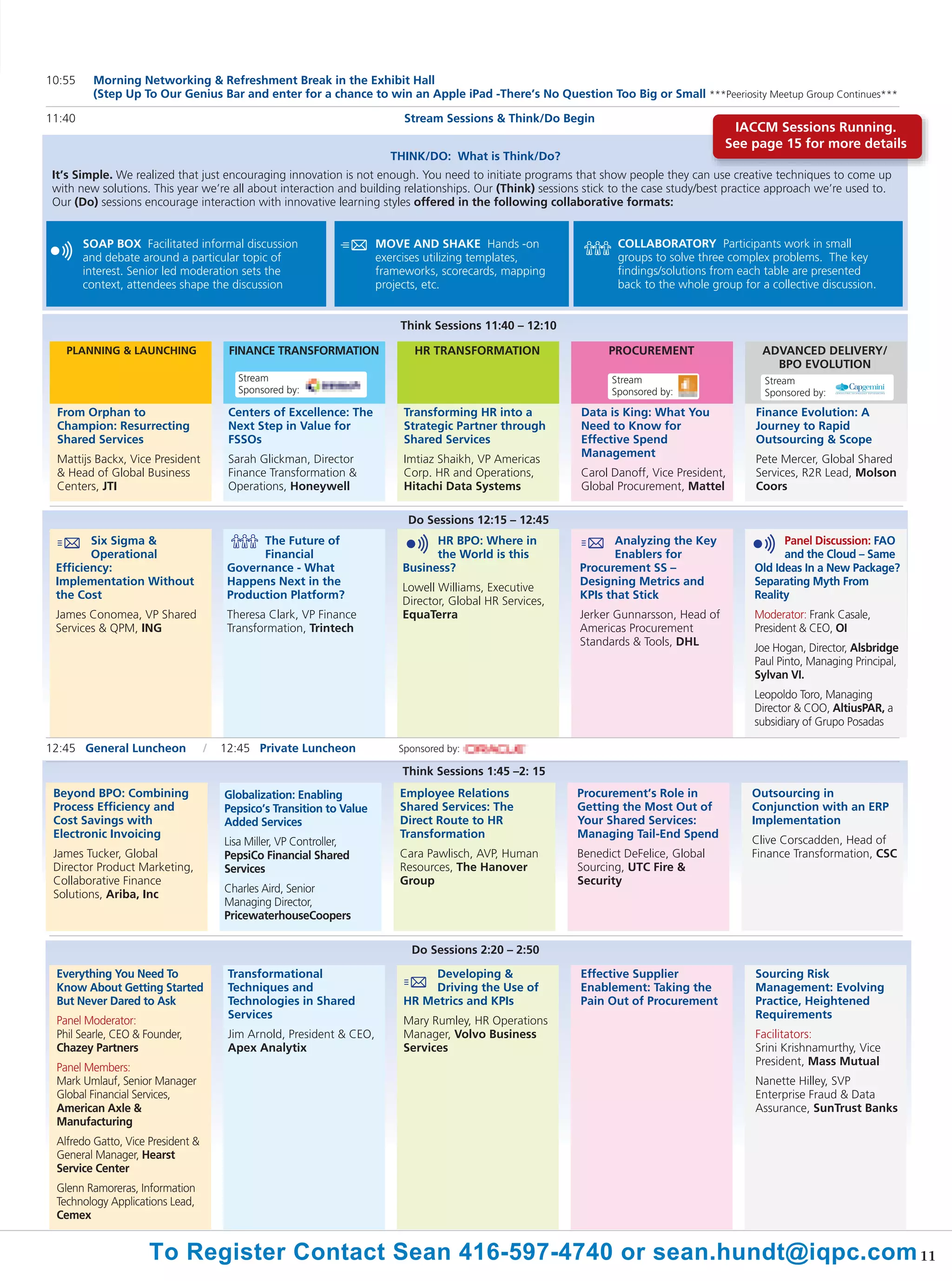10:55    Morning Networking & Refreshment Break in the Exhibit Hall
         (Step Up To Our Genius Bar and enter for a chance to win an Apple iPad -There’s No Question Too Big or Small ***Peeriosity Meetup Group Continues***

11:40                                                                       Stream Sessions & Think/Do Begin
                                                                                                                                         IACCM Sessions Running.
                                                                                                                                        See page 15 for more details
                                                                         THINK/DO: What is Think/Do?
 It’s Simple. We realized that just encouraging innovation is not enough. You need to initiate programs that show people they can use creative techniques to come up
 with new solutions. This year we’re all about interaction and building relationships. Our (Think) sessions stick to the case study/best practice approach we’re used to.
 Our (Do) sessions encourage interaction with innovative learning styles offered in the following collaborative formats:


        SOAP BOX Facilitated informal discussion                       MOVE AND SHAKE Hands -on                   COLLABORATORY Participants work in small
        and debate around a particular topic of                        exercises utilizing templates,             groups to solve three complex problems. The key
        interest. Senior led moderation sets the                       frameworks, scorecards, mapping            findings/solutions from each table are presented
        context, attendees shape the discussion                        projects, etc.                             back to the whole group for a collective discussion.


                                                                           Think Sessions 11:40 – 12:10

   PLANNING & LAUNCHING                 FINANCE TRANSFORMATION                HR TRANSFORMATION                  PROCUREMENT                   ADVANCED DELIVERY/
                                                                                                                                                 BPO EVOLUTION
                                          Stream                                                                 Stream                        Stream
                                          Sponsored by:                                                          Sponsored by:                 Sponsored by:
 From Orphan to                         Centers of Excellence: The          Transforming HR into a         Data is King: What You            Finance Evolution: A
 Champion: Resurrecting                 Next Step in Value for              Strategic Partner through      Need to Know for                  Journey to Rapid
 Shared Services                        FSSOs                               Shared Services                Effective Spend                   Outsourcing & Scope
                                                                                                           Management
 Mattijs Backx, Vice President          Sarah Glickman, Director            Imtiaz Shaikh, VP Americas                                       Pete Mercer, Global Shared
 & Head of Global Business              Finance Transformation &            Corp. HR and Operations,       Carol Danoff, Vice President,     Services, R2R Lead, Molson
 Centers, JTI                           Operations, Honeywell               Hitachi Data Systems           Global Procurement, Mattel        Coors

                                                                             Do Sessions 12:15 – 12:45
        Six Sigma &                           The Future of                      HR BPO: Where in                 Analyzing the Key                Panel Discussion: FAO
        Operational                           Financial                          the World is this                Enablers for                     and the Cloud – Same
 Efficiency:                            Governance - What                  Business?                       Procurement SS –                  Old Ideas In a New Package?
 Implementation Without                 Happens Next in the                                                Designing Metrics and             Separating Myth From
                                                                           Lowell Williams, Executive
 the Cost                               Production Platform?                                               KPIs that Stick                   Reality
                                                                           Director, Global HR Services,
 James Conomea, VP Shared               Theresa Clark, VP Finance          EquaTerra                       Jerker Gunnarsson, Head of        Moderator: Frank Casale,
 Services & QPM, ING                    Transformation, Trintech                                           Americas Procurement              President & CEO, OI
                                                                                                           Standards & Tools, DHL
                                                                                                                                             Joe Hogan, Director, Alsbridge
                                                                                                                                             Paul Pinto, Managing Principal,
                                                                                                                                             Sylvan VI.
                                                                                                                                             Leopoldo Toro, Managing
                                                                                                                                             Director & COO, AltiusPAR, a
                                                                                                                                             subsidiary of Grupo Posadas

12:45 General Luncheon             /   12:45 Private Luncheon              Sponsored by:

                                                                           Think Sessions 1:45 –2: 15
 Beyond BPO: Combining                 Globalization: Enabling             Employee Relations              Procurement’s Role in             Outsourcing in
 Process Efficiency and                Pepsico’s Transition to Value       Shared Services: The            Getting the Most Out of           Conjunction with an ERP
 Cost Savings with                     Added Services                      Direct Route to HR              Your Shared Services:             Implementation
 Electronic Invoicing                                                      Transformation                  Managing Tail-End Spend
                                       Lisa Miller, VP Controller,                                                                           Clive Corscadden, Head of
 James Tucker, Global                  PepsiCo Financial Shared            Cara Pawlisch, AVP, Human       Benedict DeFelice, Global         Finance Transformation, CSC
 Director Product Marketing,           Services                            Resources, The Hanover          Sourcing, UTC Fire &
 Collaborative Finance                                                     Group                           Security
 Solutions, Ariba, Inc                 Charles Aird, Senior
                                       Managing Director,
                                       PricewaterhouseCoopers

                                                                             Do Sessions 2:20 – 2:50

 Everything You Need To                 Transformational                         Developing &              Effective Supplier                Sourcing Risk
 Know About Getting Started             Techniques and                           Driving the Use of        Enablement: Taking the            Management: Evolving
 But Never Dared to Ask                 Technologies in Shared              HR Metrics and KPIs            Pain Out of Procurement           Practice, Heightened
                                        Services                                                                                             Requirements
 Panel Moderator:                                                           Mary Rumley, HR Operations
 Phil Searle, CEO & Founder,            Jim Arnold, President & CEO,        Manager, Volvo Business                                          Facilitators:
 Chazey Partners                        Apex Analytix                       Services                                                         Srini Krishnamurthy, Vice
                                                                                                                                             President, Mass Mutual
 Panel Members:
 Mark Umlauf, Senior Manager                                                                                                                 Nanette Hilley, SVP
 Global Financial Services,                                                                                                                  Enterprise Fraud & Data
 American Axle &                                                                                                                             Assurance, SunTrust Banks
 Manufacturing
 Alfredo Gatto, Vice President &
 General Manager, Hearst
 Service Center
 Glenn Ramoreras, Information
 Technology Applications Lead,
 Cemex


                     To Register Contact Sean 416-597-4740 or sean.hundt@iqpc.com 11
 