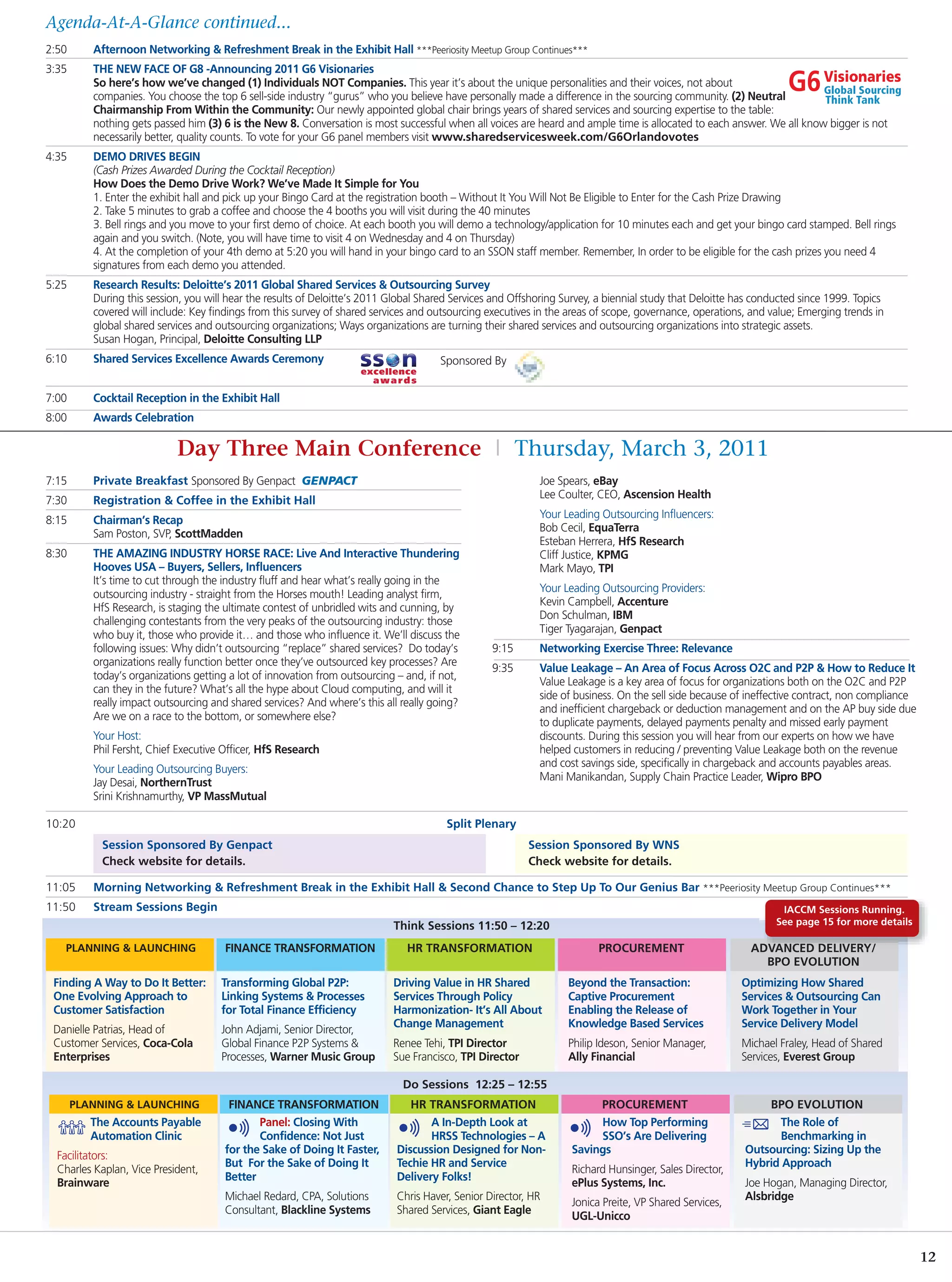 Agenda-At-A-Glance continued...
2:50      Afternoon Networking & Refreshment Break in the Exhibit Hall ***Peeriosity Meetup Group Continues***
3:35      THE NEW FACE OF G8 -Announcing 2011 G6 Visionaries
          So here’s how we’ve changed (1) Individuals NOT Companies. This year it’s about the unique personalities and their voices, not about
          companies. You choose the top 6 sell-side industry “gurus” who you believe have personally made a difference in the sourcing community. (2) Neutral
          Chairmanship From Within the Community: Our newly appointed global chair brings years of shared services and sourcing expertise to the table:
          nothing gets passed him (3) 6 is the New 8. Conversation is most successful when all voices are heard and ample time is allocated to each answer. We all know bigger is not
          necessarily better, quality counts. To vote for your G6 panel members visit www.sharedservicesweek.com/G6Orlandovotes
4:35      DEMO DRIVES BEGIN
          (Cash Prizes Awarded During the Cocktail Reception)
          How Does the Demo Drive Work? We’ve Made It Simple for You
          1. Enter the exhibit hall and pick up your Bingo Card at the registration booth – Without It You Will Not Be Eligible to Enter for the Cash Prize Drawing
          2. Take 5 minutes to grab a coffee and choose the 4 booths you will visit during the 40 minutes
          3. Bell rings and you move to your first demo of choice. At each booth you will demo a technology/application for 10 minutes each and get your bingo card stamped. Bell rings
          again and you switch. (Note, you will have time to visit 4 on Wednesday and 4 on Thursday)
          4. At the completion of your 4th demo at 5:20 you will hand in your bingo card to an SSON staff member. Remember, In order to be eligible for the cash prizes you need 4
          signatures from each demo you attended.
5:25      Research Results: Deloitte’s 2011 Global Shared Services & Outsourcing Survey
          During this session, you will hear the results of Deloitte’s 2011 Global Shared Services and Offshoring Survey, a biennial study that Deloitte has conducted since 1999. Topics
          covered will include: Key findings from this survey of shared services and outsourcing executives in the areas of scope, governance, operations, and value; Emerging trends in
          global shared services and outsourcing organizations; Ways organizations are turning their shared services and outsourcing organizations into strategic assets.
          Susan Hogan, Principal, Deloitte Consulting LLP
6:10      Shared Services Excellence Awards Ceremony                                  Sponsored By


7:00      Cocktail Reception in the Exhibit Hall
8:00      Awards Celebration

                            Day Three Main Conference | Thursday, March 3, 2011
7:15      Private Breakfast Sponsored By Genpact                                                            Joe Spears, eBay
                                                                                                            Lee Coulter, CEO, Ascension Health
7:30      Registration & Coffee in the Exhibit Hall
                                                                                                            Your Leading Outsourcing Influencers:
8:15      Chairman’s Recap
                                                                                                            Bob Cecil, EquaTerra
          Sam Poston, SVP, ScottMadden
                                                                                                            Esteban Herrera, HfS Research
8:30      THE AMAZING INDUSTRY HORSE RACE: Live And Interactive Thundering                                  Cliff Justice, KPMG
          Hooves USA – Buyers, Sellers, Influencers                                                         Mark Mayo, TPI
          It’s time to cut through the industry fluff and hear what’s really going in the
                                                                                                            Your Leading Outsourcing Providers:
          outsourcing industry - straight from the Horses mouth! Leading analyst firm,
                                                                                                            Kevin Campbell, Accenture
          HfS Research, is staging the ultimate contest of unbridled wits and cunning, by
                                                                                                            Don Schulman, IBM
          challenging contestants from the very peaks of the outsourcing industry: those
                                                                                                            Tiger Tyagarajan, Genpact
          who buy it, those who provide it… and those who influence it. We’ll discuss the
          following issues: Why didn’t outsourcing “replace” shared services? Do today’s          9:15      Networking Exercise Three: Relevance
          organizations really function better once they’ve outsourced key processes? Are
                                                                                                  9:35      Value Leakage – An Area of Focus Across O2C and P2P & How to Reduce It
          today’s organizations getting a lot of innovation from outsourcing – and, if not,
                                                                                                            Value Leakage is a key area of focus for organizations both on the O2C and P2P
          can they in the future? What’s all the hype about Cloud computing, and will it
                                                                                                            side of business. On the sell side because of ineffective contract, non compliance
          really impact outsourcing and shared services? And where’s this all really going?
                                                                                                            and inefficient chargeback or deduction management and on the AP buy side due
          Are we on a race to the bottom, or somewhere else?
                                                                                                            to duplicate payments, delayed payments penalty and missed early payment
          Your Host:                                                                                        discounts. During this session you will hear from our experts on how we have
          Phil Fersht, Chief Executive Officer, HfS Research                                                helped customers in reducing / preventing Value Leakage both on the revenue
                                                                                                            and cost savings side, specifically in chargeback and accounts payables areas.
          Your Leading Outsourcing Buyers:
                                                                                                            Mani Manikandan, Supply Chain Practice Leader, Wipro BPO
          Jay Desai, NorthernTrust
          Srini Krishnamurthy, VP MassMutual

10:20                                                                                   Split Plenary
            Session Sponsored By Genpact                                                                  Session Sponsored By WNS
            Check website for details.                                                                    Check website for details.

11:05     Morning Networking & Refreshment Break in the Exhibit Hall & Second Chance to Step Up To Our Genius Bar ***Peeriosity Meetup Group Continues***
11:50     Stream Sessions Begin                                                                                                                                   IACCM Sessions Running.
                                                                            Think Sessions 11:50 – 12:20                                                         See page 15 for more details

   PLANNING & LAUNCHING                FINANCE TRANSFORMATION                  HR TRANSFORMATION                         PROCUREMENT                       ADVANCED DELIVERY/
                                                                                                                                                             BPO EVOLUTION
 Finding A Way to Do It Better:       Transforming Global P2P:              Driving Value in HR Shared             Beyond the Transaction:               Optimizing How Shared
 One Evolving Approach to             Linking Systems & Processes           Services Through Policy                Captive Procurement                   Services & Outsourcing Can
 Customer Satisfaction                for Total Finance Efficiency          Harmonization- It’s All About          Enabling the Release of               Work Together in Your
                                                                            Change Management                      Knowledge Based Services              Service Delivery Model
 Danielle Patrias, Head of            John Adjami, Senior Director,
 Customer Services, Coca-Cola         Global Finance P2P Systems &          Renee Tehi, TPI Director               Philip Ideson, Senior Manager,        Michael Fraley, Head of Shared
 Enterprises                          Processes, Warner Music Group         Sue Francisco, TPI Director            Ally Financial                        Services, Everest Group

                                                                              Do Sessions 12:25 – 12:55
       PLANNING & LAUNCHING             FINANCE TRANSFORMATION                  HR TRANSFORMATION                       PROCUREMENT                           BPO EVOLUTION
          The Accounts Payable                Panel: Closing With                   A In-Depth Look at                  How Top Performing                      The Role of
          Automation Clinic                   Confidence: Not Just                  HRSS Technologies – A               SSO’s Are Delivering                    Benchmarking in
                                       for the Sake of Doing It Faster,      Discussion Designed for Non-          Savings                                Outsourcing: Sizing Up the
  Facilitators:
                                       But For the Sake of Doing It          Techie HR and Service                                                        Hybrid Approach
  Charles Kaplan, Vice President,                                                                                  Richard Hunsinger, Sales Director,
                                       Better                                Delivery Folks!
  Brainware                                                                                                        ePlus Systems, Inc.                    Joe Hogan, Managing Director,
                                       Michael Redard, CPA, Solutions        Chris Haver, Senior Director, HR                                             Alsbridge
                                                                                                                   Jonica Preite, VP Shared Services,
                                       Consultant, Blackline Systems         Shared Services, Giant Eagle
                                                                                                                   UGL-Unicco


                                                                                                                                                                                                 12
 
