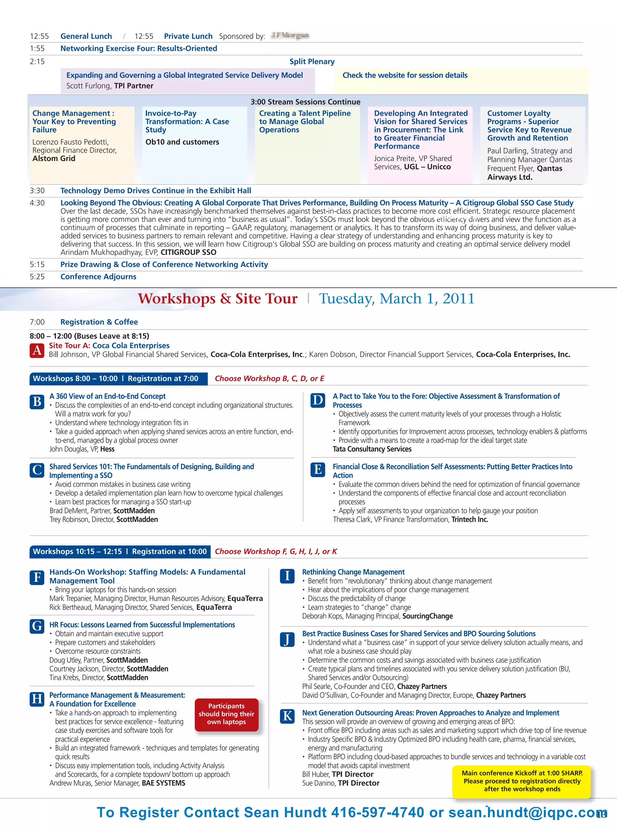 12:55      General Lunch          /   12:55      Private Lunch Sponsored by:
1:55       Networking Exercise Four: Results-Oriented
2:15                                                                                          Split Plenary
              Expanding and Governing a Global Integrated Service Delivery Model                                 Check the website for session details
              Scott Furlong, TPI Partner

                                                                                3:00 Stream Sessions Continue
Change Management :                       Invoice-to-Pay                           Creating a Talent Pipeline               Developing An Integrated                 Customer Loyalty
Your Key to Preventing                    Transformation: A Case                   to Manage Global                         Vision for Shared Services               Programs - Superior
Failure                                   Study                                    Operations                               in Procurement: The Link                 Service Key to Revenue
                                                                                                                            to Greater Financial                     Growth and Retention
Lorenzo Fausto Pedotti,                   Ob10 and customers
                                                                                                                            Performance
Regional Finance Director,                                                                                                                                           Paul Darling, Strategy and
Alstom Grid                                                                                                                 Jonica Preite, VP Shared                 Planning Manager Qantas
                                                                                                                            Services, UGL – Unicco                   Frequent Flyer, Qantas
                                                                                                                                                                     Airways Ltd.
3:30       Technology Demo Drives Continue in the Exhibit Hall
4:30       Looking Beyond The Obvious: Creating A Global Corporate That Drives Performance, Building On Process Maturity – A Citigroup Global SSO Case Study
           Over the last decade, SSOs have increasingly benchmarked themselves against best-in-class practices to become more cost efficient. Strategic resource placement
           is getting more common than ever and turning into “business as usual”. Today’s SSOs must look beyond the obvious Outsourced
                                                                                                                                   efficiency drivers and view the function as a
           continuum of processes that culminate in reporting – GAAP, regulatory, management or analytics. It has to transform its way of doing business, and deliver value-
           added services to business partners to remain relevant and competitive. Having a clear strategy of understanding and enhancing process maturity is key to
           delivering that success. In this session, we will learn how Citigroup’s Global SSO are building on process maturity and creating an optimal service delivery model
           Arindam Mukhopadhyay, EVP, CITIGROUP SSO
5:15       Prize Drawing & Close of Conference Networking Activity
5:25       Conference Adjourns


                                       Workshops & Site Tour | Tuesday, March 1, 2011
7:00       Registration & Coffee
8:00 – 12:00 (Buses Leave at 8:15)
      Site Tour A: Coca Cola Enterprises
A     Bill Johnson, VP Global Financial Shared Services, Coca-Cola Enterprises, Inc.; Karen Dobson, Director Financial Support Services, Coca-Cola Enterprises, Inc.


Workshops 8:00 – 10:00 | Registration at 7:00                      Choose Workshop B, C, D, or E

        A 360 View of an End-to-End Concept                                                                   A Pact to Take You to the Fore: Objective Assessment & Transformation of
B       • Discuss the complexities of an end-to-end concept including organizational structures.      D       Processes
          Will a matrix work for you?                                                                         • Objectively assess the current maturity levels of your processes through a Holistic

        • Understand where technology integration fits in                                                       Framework
        • Take a guided approach when applying shared services across an entire function, end-                • Identify opportunities for Improvement across processes, technology enablers & platforms

          to-end, managed by a global process owner                                                           • Provide with a means to create a road-map for the ideal target state

        John Douglas, VP, Hess                                                                                Tata Consultancy Services

        Shared Services 101: The Fundamentals of Designing, Building and                                      Financial Close & Reconciliation Self Assessments: Putting Better Practices Into
C       Implementing a SSO
                                                                                                       E      Action
        • Avoid common mistakes in business case writing                                                      • Evaluate the common drivers behind the need for optimization of financial governance

        • Develop a detailed implementation plan learn how to overcome typical challenges                     • Understand the components of effective financial close and account reconciliation

        • Learn best practices for managing a SSO start-up                                                      processes
        Brad DeMent, Partner, ScottMadden                                                                     • Apply self assessments to your organization to help gauge your position

        Trey Robinson, Director, ScottMadden                                                                  Theresa Clark, VP Finance Transformation, Trintech Inc.



Workshops 10:15 – 12:15 | Registration at 10:00                    Choose Workshop F, G, H, I, J, or K

        Hands-On Workshop: Staffing Models: A Fundamental                                          Rethinking Change Management
 F      Management Tool                                                                     I      • Benefit from “revolutionary” thinking about change management

        • Bring your laptops for this hands-on session                                             • Hear about the implications of poor change management

        Mark Trepanier, Managing Director, Human Resources Advisory, EquaTerra                     • Discuss the predictability of change

        Rick Bertheaud, Managing Director, Shared Services, EquaTerra                              • Learn strategies to “change” change

                                                                                                   Deborah Kops, Managing Principal, SourcingChange
G       HR Focus: Lessons Learned from Successful Implementations
        • Obtain and maintain executive support                                                    Best Practice Business Cases for Shared Services and BPO Sourcing Solutions
        • Prepare customers and stakeholders                                                J      • Understand what a “business case” in support of your service delivery solution actually means, and

        • Overcome resource constraints                                                              what role a business case should play
        Doug Utley, Partner, ScottMadden                                                           • Determine the common costs and savings associated with business case justification

        Courtney Jackson, Director, ScottMadden                                                    • Create typical plans and timelines associated with you service delivery solution justification (BU,

        Tina Krebs, Director, ScottMadden                                                            Shared Services and/or Outsourcing)
                                                                                                   Phil Searle, Co-Founder and CEO, Chazey Partners
        Performance Management & Measurement:                                                      David O’Sullivan, Co-Founder and Managing Director, Europe, Chazey Partners
H       A Foundation for Excellence                              Participants
        • Take a hands-on approach to implementing                                                 Next Generation Outsourcing Areas: Proven Approaches to Analyze and Implement
          best practices for service excellence - featuring
                                                              should bring their
                                                                 own laptops
                                                                                           K       This session will provide an overview of growing and emerging areas of BPO:
          case study exercises and software tools for                                              • Front office BPO including areas such as sales and marketing support which drive top of line revenue

          practical experience                                                                     • Industry Specific BPO & Industry Optimized BPO including health care, pharma, financial services,

        • Build an integrated framework - techniques and templates for generating                     energy and manufacturing
          quick results                                                                            • Platform BPO including cloud-based approaches to bundle services and technology in a variable cost

        • Discuss easy implementation tools, including Activity Analysis                              model that avoids capital investment
          and Scorecards, for a complete topdown/ bottom up approach                               Bill Huber, TPI Director                                 Main conference Kickoff at 1:00 SHARP.
        Andrew Muras, Senior Manager, BAE SYSTEMS                                                  Sue Danino, TPI Director                                  Please proceed to registration directly
                                                                                                                                                                    after the workshop ends


                        To Register Contact Sean Hundt 416-597-4740 or sean.hundt@iqpc.com
                                                                                         13
 