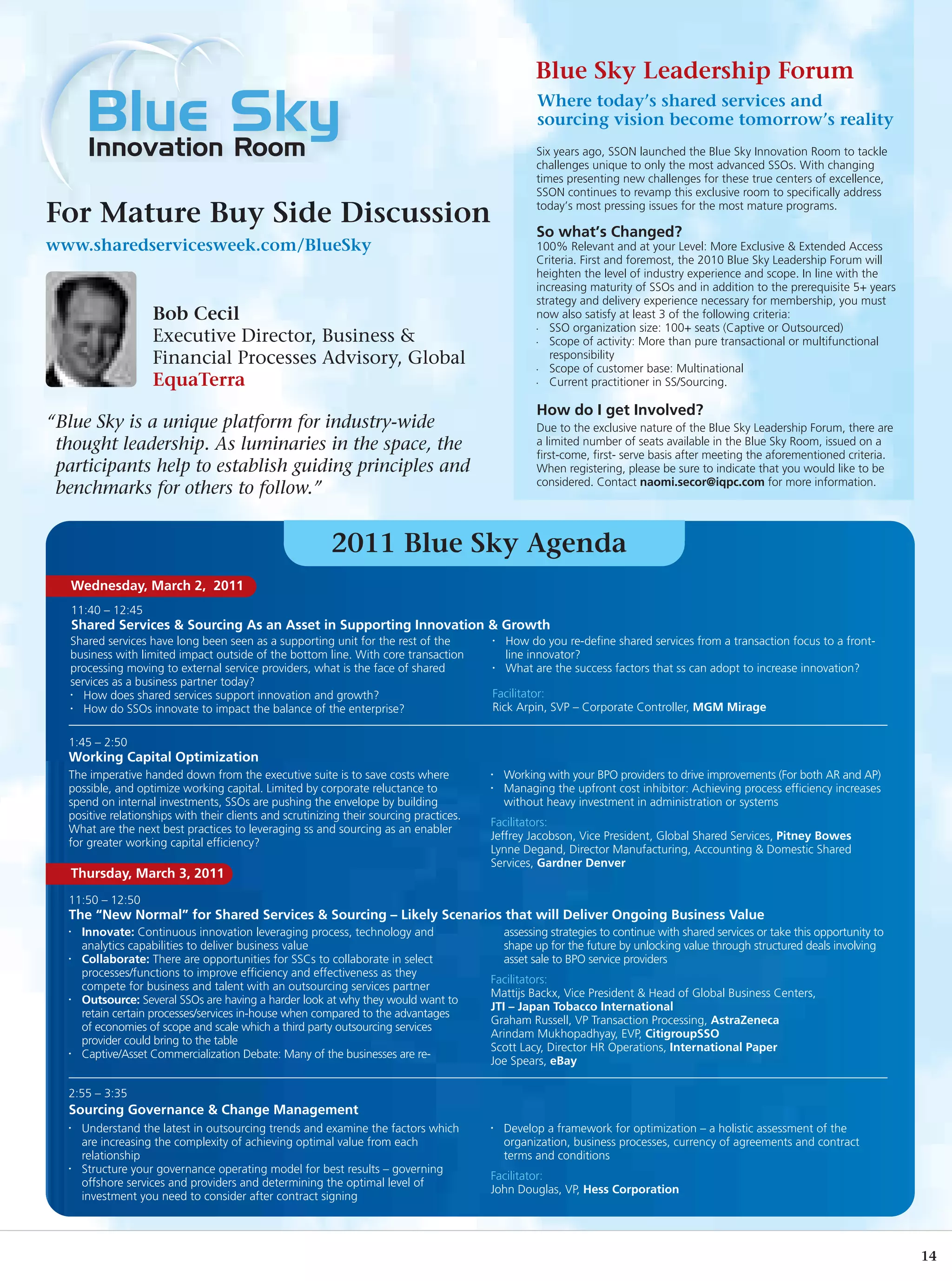 Blue Sky Leadership Forum
                                                                                                    Where today’s shared services and
                                                                                                    sourcing vision become tomorrow’s reality
                                                                                                   Six years ago, SSON launched the Blue Sky Innovation Room to tackle
                                                                                                   challenges unique to only the most advanced SSOs. With changing
                                                                                                   times presenting new challenges for these true centers of excellence,
                                                                                                   SSON continues to revamp this exclusive room to specifically address
                                                                                                   today’s most pressing issues for the most mature programs.
For Mature Buy Side Discussion
                                                                                                   So what’s Changed?
www.sharedservicesweek.com/BlueSky                                                                 100% Relevant and at your Level: More Exclusive & Extended Access
                                                                                                   Criteria. First and foremost, the 2010 Blue Sky Leadership Forum will
                                                                                                   heighten the level of industry experience and scope. In line with the
                                                                                                   increasing maturity of SSOs and in addition to the prerequisite 5+ years
                                                                                                   strategy and delivery experience necessary for membership, you must
                   Bob Cecil                                                                       now also satisfy at least 3 of the following criteria:
                                                                                                   •  SSO organization size: 100+ seats (Captive or Outsourced)
                   Executive Director, Business &                                                  •  Scope of activity: More than pure transactional or multifunctional
                   Financial Processes Advisory, Global                                               responsibility
                                                                                                   •  Scope of customer base: Multinational
                   EquaTerra                                                                       •  Current practitioner in SS/Sourcing.

                                                                                                   How do I get Involved?
“Blue Sky is a unique platform for industry-wide                                                   Due to the exclusive nature of the Blue Sky Leadership Forum, there are
 thought leadership. As luminaries in the space, the                                               a limited number of seats available in the Blue Sky Room, issued on a
                                                                                                   first-come, first- serve basis after meeting the aforementioned criteria.
 participants help to establish guiding principles and                                             When registering, please be sure to indicate that you would like to be
                                                                                                   considered. Contact naomi.secor@iqpc.com for more information.
 benchmarks for others to follow.”


                                                          2011 Blue Sky Agenda
   Wednesday, March 2, 2011
   11:40 – 12:45
   Shared Services & Sourcing As an Asset in Supporting Innovation & Growth
   Shared services have long been seen as a supporting unit for the rest of the          •   How do you re-define shared services from a transaction focus to a front-
   business with limited impact outside of the bottom line. With core transaction            line innovator?
   processing moving to external service providers, what is the face of shared           •   What are the success factors that ss can adopt to increase innovation?
   services as a business partner today?
   •  How does shared services support innovation and growth?                            Facilitator:
   •  How do SSOs innovate to impact the balance of the enterprise?                      Rick Arpin, SVP – Corporate Controller, MGM Mirage

  1:45 – 2:50
  Working Capital Optimization
  The imperative handed down from the executive suite is to save costs where             •   Working with your BPO providers to drive improvements (For both AR and AP)
  possible, and optimize working capital. Limited by corporate reluctance to             •   Managing the upfront cost inhibitor: Achieving process efficiency increases
  spend on internal investments, SSOs are pushing the envelope by building                   without heavy investment in administration or systems
  positive relationships with their clients and scrutinizing their sourcing practices.
                                                                                         Facilitators:
  What are the next best practices to leveraging ss and sourcing as an enabler
                                                                                         Jeffrey Jacobson, Vice President, Global Shared Services, Pitney Bowes
  for greater working capital efficiency?
                                                                                         Lynne Degand, Director Manufacturing, Accounting & Domestic Shared
                                                                                         Services, Gardner Denver
   Thursday, March 3, 2011
  11:50 – 12:50
  The “New Normal” for Shared Services & Sourcing – Likely Scenarios that will Deliver Ongoing Business Value
  •   Innovate: Continuous innovation leveraging process, technology and                     assessing strategies to continue with shared services or take this opportunity to
      analytics capabilities to deliver business value                                       shape up for the future by unlocking value through structured deals involving
  •   Collaborate: There are opportunities for SSCs to collaborate in select                 asset sale to BPO service providers
      processes/functions to improve efficiency and effectiveness as they
                                                                                         Facilitators:
      compete for business and talent with an outsourcing services partner
                                                                                         Mattijs Backx, Vice President & Head of Global Business Centers,
  •   Outsource: Several SSOs are having a harder look at why they would want to
                                                                                         JTI – Japan Tobacco International
      retain certain processes/services in-house when compared to the advantages
                                                                                         Graham Russell, VP Transaction Processing, AstraZeneca
      of economies of scope and scale which a third party outsourcing services
                                                                                         Arindam Mukhopadhyay, EVP, CitigroupSSO
      provider could bring to the table
                                                                                         Scott Lacy, Director HR Operations, International Paper
  •   Captive/Asset Commercialization Debate: Many of the businesses are re-
                                                                                         Joe Spears, eBay

  2:55 – 3:35
  Sourcing Governance & Change Management
  •   Understand the latest in outsourcing trends and examine the factors which          •   Develop a framework for optimization – a holistic assessment of the
      are increasing the complexity of achieving optimal value from each                     organization, business processes, currency of agreements and contract
      relationship                                                                           terms and conditions
  •   Structure your governance operating model for best results – governing
                                                                                         Facilitator:
      offshore services and providers and determining the optimal level of
                                                                                         John Douglas, VP, Hess Corporation
      investment you need to consider after contract signing




                                                                                                                                                                                 14
 