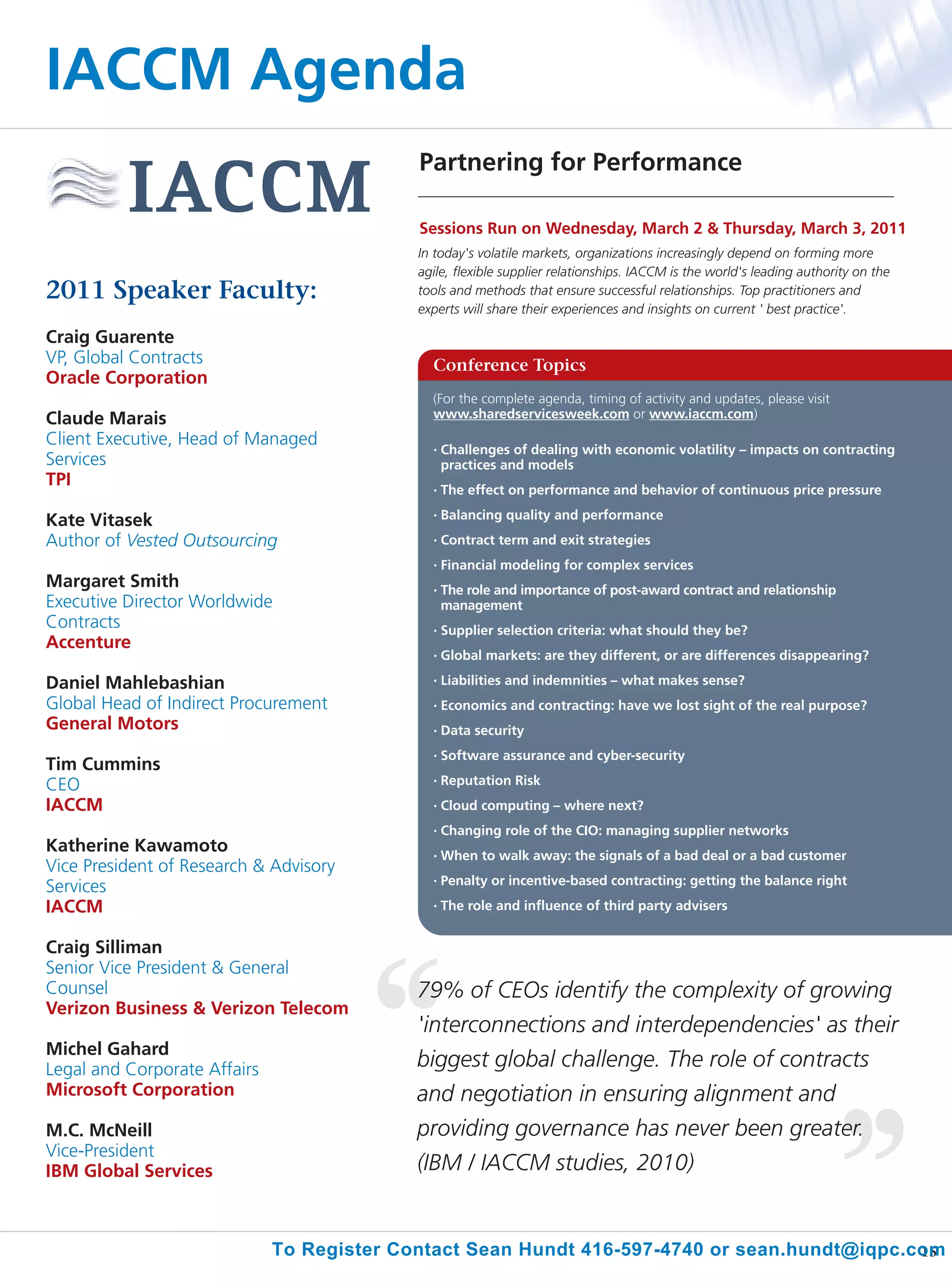 IACCM Agenda
                                            Partnering for Performance

                                            Sessions Run on Wednesday, March 2 & Thursday, March 3, 2011
                                            In today's volatile markets, organizations increasingly depend on forming more
                                            agile, flexible supplier relationships. IACCM is the world's leading authority on the
2011 Speaker Faculty:                       tools and methods that ensure successful relationships. Top practitioners and
                                            experts will share their experiences and insights on current ' best practice'.

Craig Guarente
VP, Global Contracts                          Conference Topics
Oracle Corporation
                                              (For the complete agenda, timing of activity and updates, please visit
Claude Marais                                 www.sharedservicesweek.com or www.iaccm.com)
Client Executive, Head of Managed             •   Challenges of dealing with economic volatility – impacts on contracting
Services                                          practices and models
TPI                                           •   The effect on performance and behavior of continuous price pressure

Kate Vitasek                                  •   Balancing quality and performance
Author of Vested Outsourcing                  •   Contract term and exit strategies
                                              •   Financial modeling for complex services
Margaret Smith                                •   The role and importance of post-award contract and relationship
Executive Director Worldwide                      management
Contracts                                     •   Supplier selection criteria: what should they be?
Accenture
                                              •   Global markets: are they different, or are differences disappearing?

Daniel Mahlebashian                           •   Liabilities and indemnities – what makes sense?
Global Head of Indirect Procurement           •   Economics and contracting: have we lost sight of the real purpose?
General Motors                                •   Data security
                                              •   Software assurance and cyber-security
Tim Cummins
CEO                                           •   Reputation Risk
IACCM                                         •   Cloud computing – where next?
                                              •   Changing role of the CIO: managing supplier networks
Katherine Kawamoto                            •   When to walk away: the signals of a bad deal or a bad customer
Vice President of Research & Advisory
                                              •   Penalty or incentive-based contracting: getting the balance right
Services
IACCM                                         •   The role and influence of third party advisers


Craig Silliman
Senior Vice President & General
Counsel                                     79% of CEOs identify the complexity of growing
Verizon Business & Verizon Telecom
                                            'interconnections and interdependencies' as their
Michel Gahard
Legal and Corporate Affairs                 biggest global challenge. The role of contracts
Microsoft Corporation                       and negotiation in ensuring alignment and
M.C. McNeill                                providing governance has never been greater.
Vice-President
IBM Global Services                         (IBM / IACCM studies, 2010)


                              To Register Contact Sean Hundt 416-597-4740 or sean.hundt@iqpc.com
                                                                                              15
 