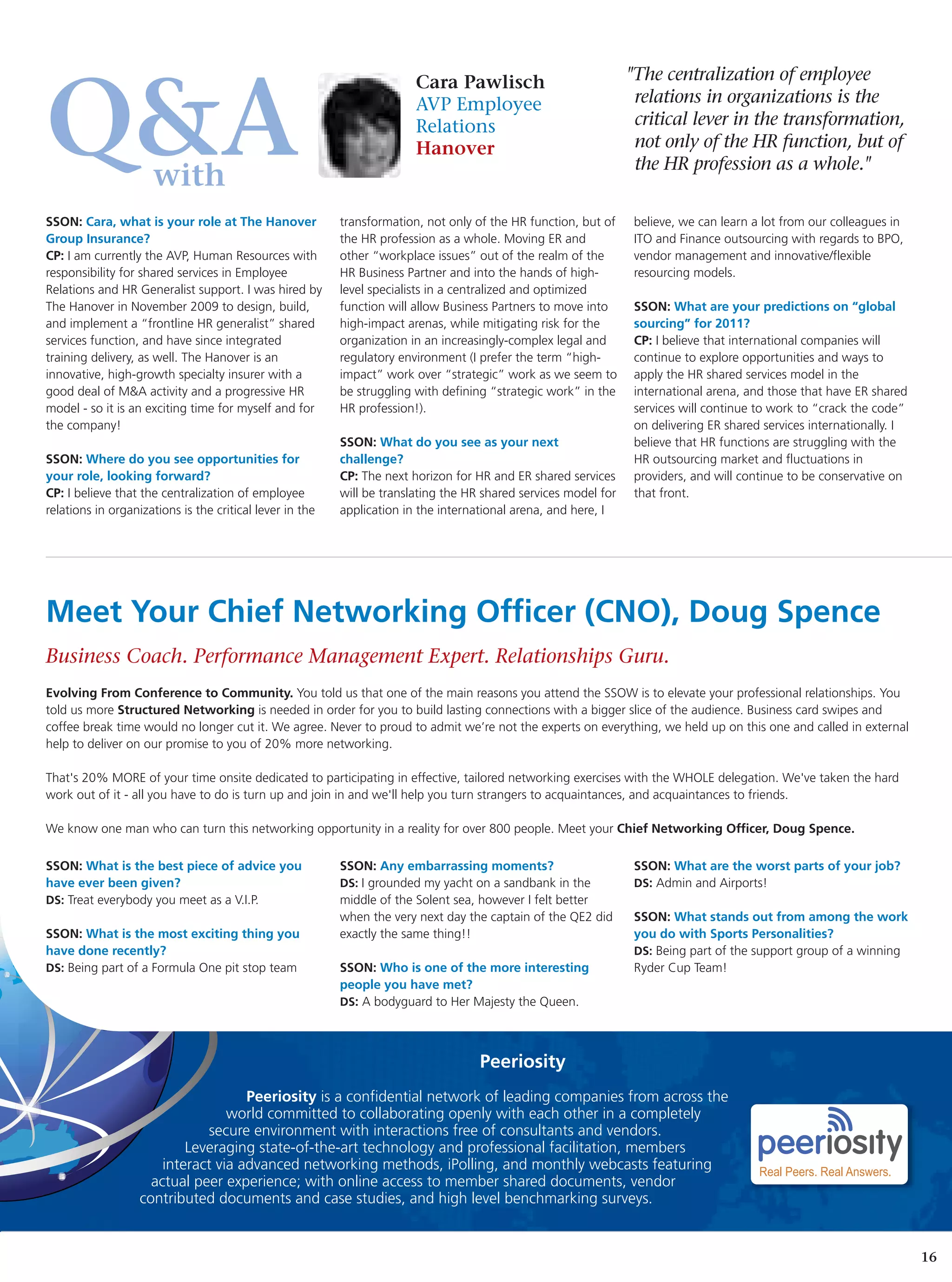 Cara Pawlisch                            "The centralization of employee


Q&A                  with
                                                                        AVP Employee
                                                                        Relations
                                                                        Hanover
                                                                                                                  relations in organizations is the
                                                                                                                  critical lever in the transformation,
                                                                                                                  not only of the HR function, but of
                                                                                                                  the HR profession as a whole."


SSON: Cara, what is your role at The Hanover              transformation, not only of the HR function, but of     believe, we can learn a lot from our colleagues in
Group Insurance?                                          the HR profession as a whole. Moving ER and             ITO and Finance outsourcing with regards to BPO,
CP: I am currently the AVP, Human Resources with          other “workplace issues” out of the realm of the        vendor management and innovative/flexible
responsibility for shared services in Employee            HR Business Partner and into the hands of high-         resourcing models.
Relations and HR Generalist support. I was hired by       level specialists in a centralized and optimized
The Hanover in November 2009 to design, build,            function will allow Business Partners to move into      SSON: What are your predictions on “global
and implement a “frontline HR generalist” shared          high-impact arenas, while mitigating risk for the       sourcing” for 2011?
services function, and have since integrated              organization in an increasingly-complex legal and       CP: I believe that international companies will
training delivery, as well. The Hanover is an             regulatory environment (I prefer the term “high-        continue to explore opportunities and ways to
innovative, high-growth specialty insurer with a          impact” work over “strategic” work as we seem to        apply the HR shared services model in the
good deal of M&A activity and a progressive HR            be struggling with defining “strategic work” in the     international arena, and those that have ER shared
model - so it is an exciting time for myself and for      HR profession!).                                        services will continue to work to “crack the code”
the company!                                                                                                      on delivering ER shared services internationally. I
                                                          SSON: What do you see as your next                      believe that HR functions are struggling with the
SSON: Where do you see opportunities for                  challenge?                                              HR outsourcing market and fluctuations in
your role, looking forward?                               CP: The next horizon for HR and ER shared services      providers, and will continue to be conservative on
CP: I believe that the centralization of employee         will be translating the HR shared services model for    that front.
relations in organizations is the critical lever in the   application in the international arena, and here, I




Meet Your Chief Networking Officer (CNO), Doug Spence
Business Coach. Performance Management Expert. Relationships Guru.
Evolving From Conference to Community. You told us that one of the main reasons you attend the SSOW is to elevate your professional relationships. You
told us more Structured Networking is needed in order for you to build lasting connections with a bigger slice of the audience. Business card swipes and
coffee break time would no longer cut it. We agree. Never to proud to admit we’re not the experts on everything, we held up on this one and called in external
help to deliver on our promise to you of 20% more networking.

That's 20% MORE of your time onsite dedicated to participating in effective, tailored networking exercises with the WHOLE delegation. We've taken the hard
work out of it - all you have to do is turn up and join in and we'll help you turn strangers to acquaintances, and acquaintances to friends.

We know one man who can turn this networking opportunity in a reality for over 800 people. Meet your Chief Networking Officer, Doug Spence.

SSON: What is the best piece of advice you                SSON: Any embarrassing moments?                         SSON: What are the worst parts of your job?
have ever been given?                                     DS: I grounded my yacht on a sandbank in the            DS: Admin and Airports!
DS: Treat everybody you meet as a V.I.P.                  middle of the Solent sea, however I felt better
                                                          when the very next day the captain of the QE2 did       SSON: What stands out from among the work
SSON: What is the most exciting thing you                 exactly the same thing!!                                you do with Sports Personalities?
have done recently?                                                                                               DS: Being part of the support group of a winning
DS: Being part of a Formula One pit stop team             SSON: Who is one of the more interesting                Ryder Cup Team!
                                                          people you have met?
                                                          DS: A bodyguard to Her Majesty the Queen.




                                                                                    Peeriosity
                                     Peeriosity is a confidential network of leading companies from across the
                                  world committed to collaborating openly with each other in a completely
                              secure environment with interactions free of consultants and vendors.
                           Leveraging state-of-the-art technology and professional facilitation, members
                       interact via advanced networking methods, iPolling, and monthly webcasts featuring
                     actual peer experience; with online access to member shared documents, vendor
                   contributed documents and case studies, and high level benchmarking surveys.


                                                                                                                                                                        16
 
