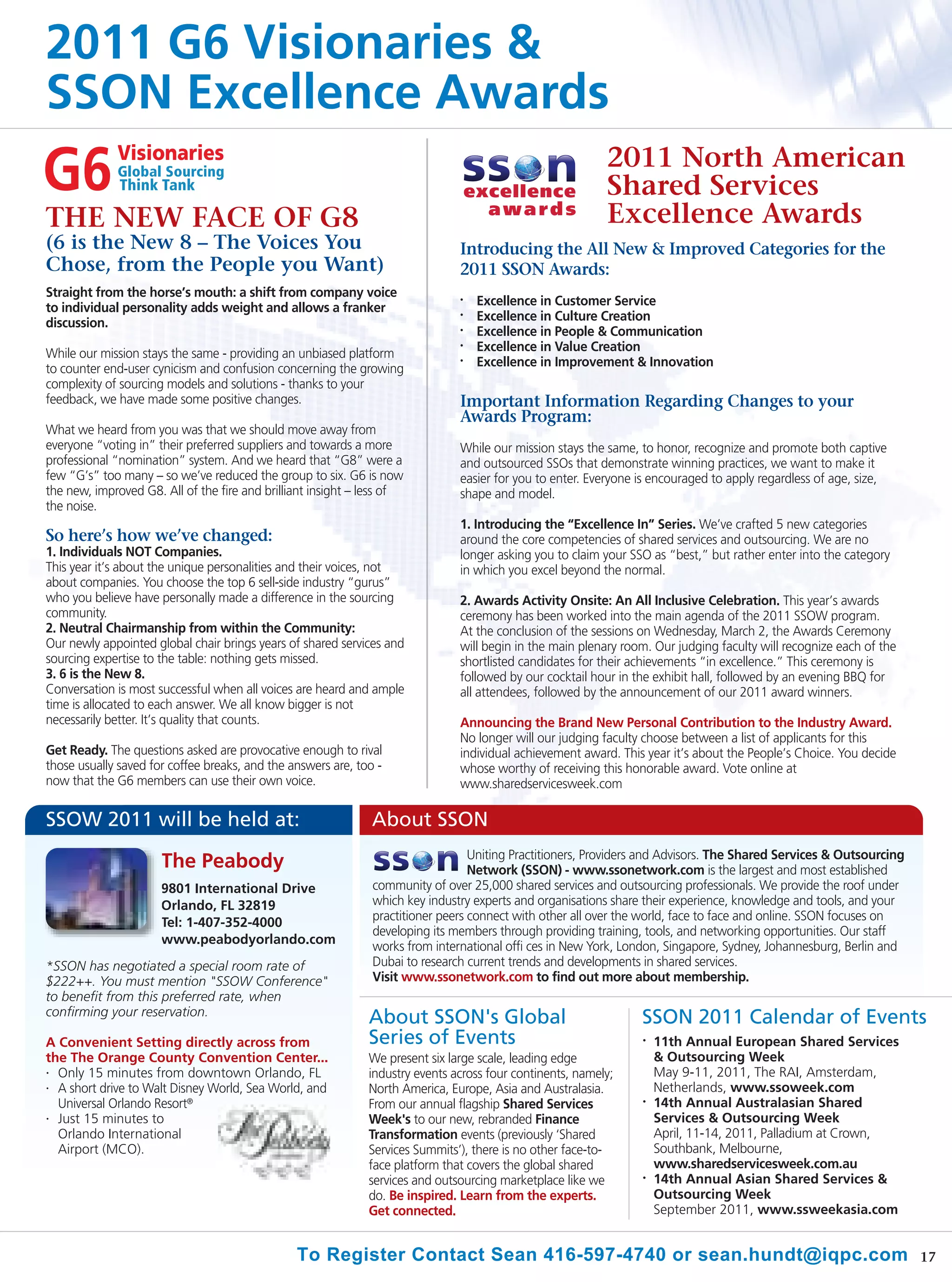 2011 G6 Visionaries &
SSON Excellence Awards
                                                                                                           2011 North American
                                                                                                           Shared Services
THE NEW FACE OF G8                                                                                         Excellence Awards
(6 is the New 8 – The Voices You                                               Introducing the All New & Improved Categories for the
Chose, from the People you Want)                                               2011 SSON Awards:
Straight from the horse’s mouth: a shift from company voice
to individual personality adds weight and allows a franker
                                                                               •
                                                                                   Excellence in Customer Service
discussion.
                                                                               •
                                                                                   Excellence in Culture Creation
                                                                               •
                                                                                   Excellence in People & Communication
While our mission stays the same - providing an unbiased platform
                                                                               •   Excellence in Value Creation
to counter end-user cynicism and confusion concerning the growing
                                                                               •   Excellence in Improvement & Innovation
complexity of sourcing models and solutions - thanks to your
feedback, we have made some positive changes.                                  Important Information Regarding Changes to your
                                                                               Awards Program:
What we heard from you was that we should move away from
everyone “voting in” their preferred suppliers and towards a more              While our mission stays the same, to honor, recognize and promote both captive
professional “nomination” system. And we heard that “G8” were a                and outsourced SSOs that demonstrate winning practices, we want to make it
few “G’s” too many – so we’ve reduced the group to six. G6 is now              easier for you to enter. Everyone is encouraged to apply regardless of age, size,
the new, improved G8. All of the fire and brilliant insight – less of          shape and model.
the noise.
                                                                               1. Introducing the “Excellence In” Series. We’ve crafted 5 new categories
So here’s how we’ve changed:                                                   around the core competencies of shared services and outsourcing. We are no
1. Individuals NOT Companies.                                                  longer asking you to claim your SSO as “best,” but rather enter into the category
This year it’s about the unique personalities and their voices, not            in which you excel beyond the normal.
about companies. You choose the top 6 sell-side industry “gurus”
who you believe have personally made a difference in the sourcing              2. Awards Activity Onsite: An All Inclusive Celebration. This year’s awards
community.                                                                     ceremony has been worked into the main agenda of the 2011 SSOW program.
2. Neutral Chairmanship from within the Community:                             At the conclusion of the sessions on Wednesday, March 2, the Awards Ceremony
Our newly appointed global chair brings years of shared services and           will begin in the main plenary room. Our judging faculty will recognize each of the
sourcing expertise to the table: nothing gets missed.                          shortlisted candidates for their achievements “in excellence.” This ceremony is
3. 6 is the New 8.                                                             followed by our cocktail hour in the exhibit hall, followed by an evening BBQ for
Conversation is most successful when all voices are heard and ample            all attendees, followed by the announcement of our 2011 award winners.
time is allocated to each answer. We all know bigger is not
necessarily better. It’s quality that counts.                                  Announcing the Brand New Personal Contribution to the Industry Award.
                                                                               No longer will our judging faculty choose between a list of applicants for this
Get Ready. The questions asked are provocative enough to rival                 individual achievement award. This year it’s about the People’s Choice. You decide
those usually saved for coffee breaks, and the answers are, too -              whose worthy of receiving this honorable award. Vote online at
now that the G6 members can use their own voice.                               www.sharedservicesweek.com

SSOW 2011 will be held at:                                    About SSON
                                                                                  Uniting Practitioners, Providers and Advisors. The Shared Services & Outsourcing
                      The Peabody                                                 Network (SSON) - www.ssonetwork.com is the largest and most established
                      9801 International Drive                 community of over 25,000 shared services and outsourcing professionals. We provide the roof under
                      Orlando, FL 32819                        which key industry experts and organisations share their experience, knowledge and tools, and your
                      Tel: 1-407-352-4000                      practitioner peers connect with other all over the world, face to face and online. SSON focuses on
                                                               developing its members through providing training, tools, and networking opportunities. Our staff
                      www.peabodyorlando.com
                                                               works from international offi ces in New York, London, Singapore, Sydney, Johannesburg, Berlin and
*SSON has negotiated a special room rate of                    Dubai to research current trends and developments in shared services.
$222++. You must mention "SSOW Conference"                     Visit www.ssonetwork.com to find out more about membership.
to benefit from this preferred rate, when
confirming your reservation.
                                                              About SSON's Global                                SSON 2011 Calendar of Events
A Convenient Setting directly across from                     Series of Events                                   •   11th Annual European Shared Services
the The Orange County Convention Center...                    We present six large scale, leading edge               & Outsourcing Week
• Only 15 minutes from downtown Orlando, FL                   industry events across four continents, namely;        May 9-11, 2011, The RAI, Amsterdam,
• A short drive to Walt Disney World, Sea World, and          North America, Europe, Asia and Australasia.           Netherlands, www.ssoweek.com
  Universal Orlando Resort®                                   From our annual flagship Shared Services           •
                                                                                                                     14th Annual Australasian Shared
• Just 15 minutes to                                          Week's to our new, rebranded Finance                   Services & Outsourcing Week
  Orlando International                                       Transformation events (previously ‘Shared              April, 11-14, 2011, Palladium at Crown,
  Airport (MCO).                                              Services Summits’), there is no other face-to-         Southbank, Melbourne,
                                                              face platform that covers the global shared            www.sharedservicesweek.com.au
                                                              services and outsourcing marketplace like we       •
                                                                                                                     14th Annual Asian Shared Services &
                                                              do. Be inspired. Learn from the experts.               Outsourcing Week
                                                              Get connected.                                         September 2011, www.ssweekasia.com


                                                To Register Contact Sean 416-597-4740 or sean.hundt@iqpc.com                                                         17
 