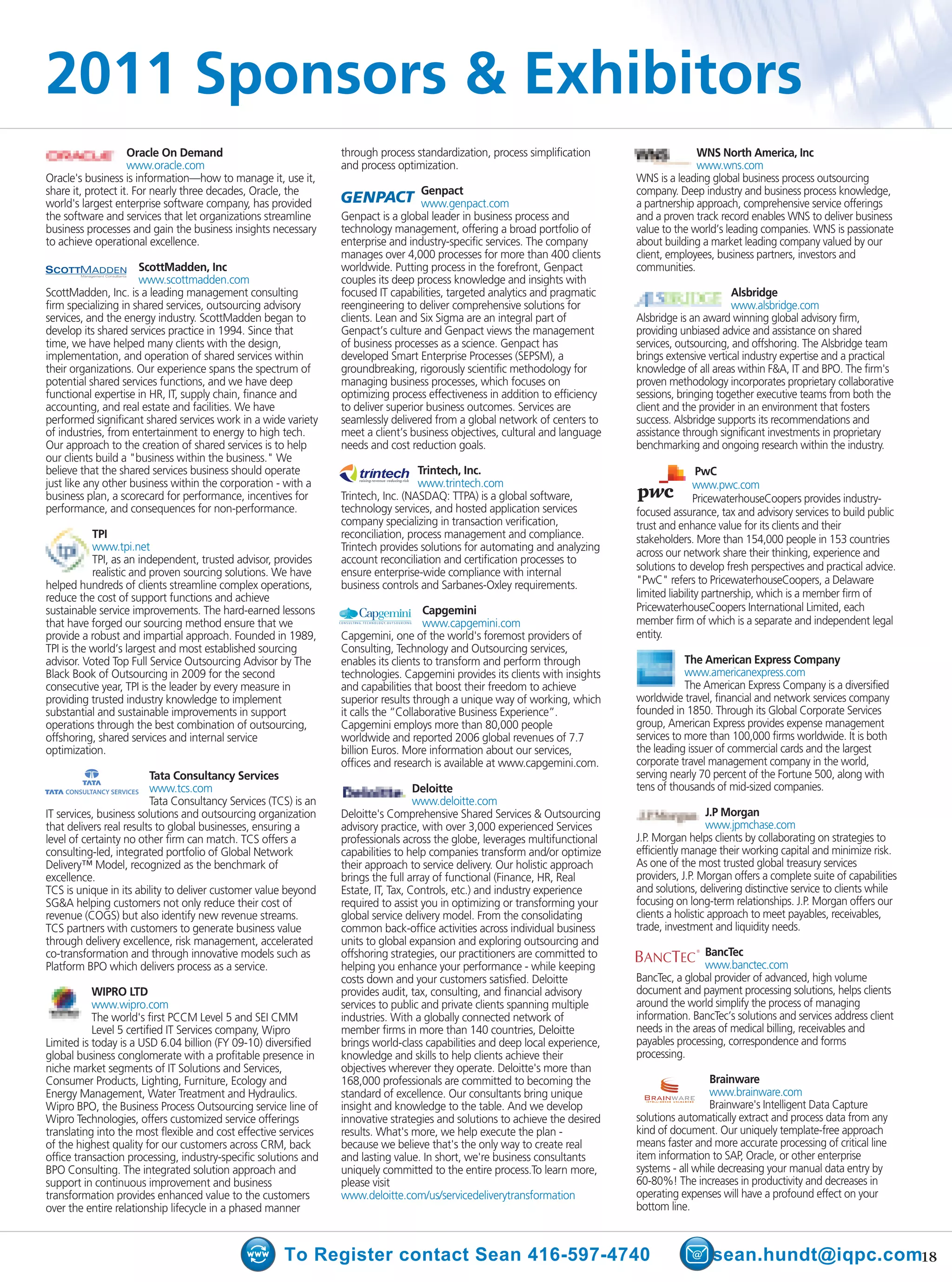 2011 Sponsors & Exhibitors
                    Oracle On Demand                             through process standardization, process simplification                    WNS North America, Inc
                    www.oracle.com                               and process optimization.                                                  www.wns.com
Oracle's business is information—how to manage it, use it,                                                                    WNS is a leading global business process outsourcing
share it, protect it. For nearly three decades, Oracle, the                        Genpact                                    company. Deep industry and business process knowledge,
world's largest enterprise software company, has provided                          www.genpact.com                            a partnership approach, comprehensive service offerings
the software and services that let organizations streamline      Genpact is a global leader in business process and           and a proven track record enables WNS to deliver business
business processes and gain the business insights necessary      technology management, offering a broad portfolio of         value to the world’s leading companies. WNS is passionate
to achieve operational excellence.                               enterprise and industry-specific services. The company       about building a market leading company valued by our
                                                                 manages over 4,000 processes for more than 400 clients       client, employees, business partners, investors and
                      ScottMadden, Inc                           worldwide. Putting process in the forefront, Genpact         communities.
                      www.scottmadden.com                        couples its deep process knowledge and insights with
ScottMadden, Inc. is a leading management consulting             focused IT capabilities, targeted analytics and pragmatic                           Alsbridge
firm specializing in shared services, outsourcing advisory       reengineering to deliver comprehensive solutions for                                www.alsbridge.com
services, and the energy industry. ScottMadden began to          clients. Lean and Six Sigma are an integral part of          Alsbridge is an award winning global advisory firm,
develop its shared services practice in 1994. Since that         Genpact’s culture and Genpact views the management           providing unbiased advice and assistance on shared
time, we have helped many clients with the design,               of business processes as a science. Genpact has              services, outsourcing, and offshoring. The Alsbridge team
implementation, and operation of shared services within          developed Smart Enterprise Processes (SEPSM), a              brings extensive vertical industry expertise and a practical
their organizations. Our experience spans the spectrum of        groundbreaking, rigorously scientific methodology for        knowledge of all areas within F&A, IT and BPO. The firm's
potential shared services functions, and we have deep            managing business processes, which focuses on                proven methodology incorporates proprietary collaborative
functional expertise in HR, IT, supply chain, finance and        optimizing process effectiveness in addition to efficiency   sessions, bringing together executive teams from both the
accounting, and real estate and facilities. We have              to deliver superior business outcomes. Services are          client and the provider in an environment that fosters
performed significant shared services work in a wide variety     seamlessly delivered from a global network of centers to     success. Alsbridge supports its recommendations and
of industries, from entertainment to energy to high tech.        meet a client’s business objectives, cultural and language   assistance through significant investments in proprietary
Our approach to the creation of shared services is to help       needs and cost reduction goals.                              benchmarking and ongoing research within the industry.
our clients build a "business within the business." We
believe that the shared services business should operate                           Trintech, Inc.                                              PwC
just like any other business within the corporation - with a                       www.trintech.com
                                                                     raising revenue reducing risk

                                                                                                                                              www.pwc.com
business plan, a scorecard for performance, incentives for       Trintech, Inc. (NASDAQ: TTPA) is a global software,                          PricewaterhouseCoopers provides industry-
performance, and consequences for non-performance.               technology services, and hosted application services         focused assurance, tax and advisory services to build public
                                                                 company specializing in transaction verification,            trust and enhance value for its clients and their
           TPI                                                   reconciliation, process management and compliance.           stakeholders. More than 154,000 people in 153 countries
           www.tpi.net                                           Trintech provides solutions for automating and analyzing
                                                                                                                              across our network share their thinking, experience and
           TPI, as an independent, trusted advisor, provides     account reconciliation and certification processes to
           realistic and proven sourcing solutions. We have      ensure enterprise-wide compliance with internal              solutions to develop fresh perspectives and practical advice.
helped hundreds of clients streamline complex operations,        business controls and Sarbanes-Oxley requirements.           "PwC" refers to PricewaterhouseCoopers, a Delaware
reduce the cost of support functions and achieve                                                                              limited liability partnership, which is a member firm of
sustainable service improvements. The hard-earned lessons                            Capgemini                                PricewaterhouseCoopers International Limited, each
that have forged our sourcing method ensure that we                                  www.capgemini.com                        member firm of which is a separate and independent legal
provide a robust and impartial approach. Founded in 1989,        Capgemini, one of the world's foremost providers of          entity.
TPI is the world’s largest and most established sourcing         Consulting, Technology and Outsourcing services,
advisor. Voted Top Full Service Outsourcing Advisor by The       enables its clients to transform and perform through                     The American Express Company
Black Book of Outsourcing in 2009 for the second                 technologies. Capgemini provides its clients with insights               www.americanexpress.com
consecutive year, TPI is the leader by every measure in          and capabilities that boost their freedom to achieve                     The American Express Company is a diversified
providing trusted industry knowledge to implement                superior results through a unique way of working, which      worldwide travel, financial and network services company
substantial and sustainable improvements in support              it calls the “Collaborative Business Experience”.            founded in 1850. Through its Global Corporate Services
operations through the best combination of outsourcing,          Capgemini employs more than 80,000 people                    group, American Express provides expense management
offshoring, shared services and internal service                 worldwide and reported 2006 global revenues of 7.7           services to more than 100,000 firms worldwide. It is both
optimization.                                                    billion Euros. More information about our services,          the leading issuer of commercial cards and the largest
                                                                 offices and research is available at www.capgemini.com.      corporate travel management company in the world,
                         Tata Consultancy Services                                                                            serving nearly 70 percent of the Fortune 500, along with
                         www.tcs.com                                               Deloitte                                   tens of thousands of mid-sized companies.
                         Tata Consultancy Services (TCS) is an                     www.deloitte.com
IT services, business solutions and outsourcing organization     Deloitte's Comprehensive Shared Services & Outsourcing                         J.P Morgan
that delivers real results to global businesses, ensuring a      advisory practice, with over 3,000 experienced Services                        www.jpmchase.com
level of certainty no other firm can match. TCS offers a         professionals across the globe, leverages multifunctional    J.P. Morgan helps clients by collaborating on strategies to
consulting-led, integrated portfolio of Global Network           capabilities to help companies transform and/or optimize     efficiently manage their working capital and minimize risk.
Delivery™ Model, recognized as the benchmark of                  their approach to service delivery. Our holistic approach    As one of the most trusted global treasury services
excellence.                                                      brings the full array of functional (Finance, HR, Real       providers, J.P. Morgan offers a complete suite of capabilities
TCS is unique in its ability to deliver customer value beyond    Estate, IT, Tax, Controls, etc.) and industry experience     and solutions, delivering distinctive service to clients while
SG&A helping customers not only reduce their cost of             required to assist you in optimizing or transforming your    focusing on long-term relationships. J.P. Morgan offers our
revenue (COGS) but also identify new revenue streams.            global service delivery model. From the consolidating        clients a holistic approach to meet payables, receivables,
TCS partners with customers to generate business value           common back-office activities across individual business     trade, investment and liquidity needs.
through delivery excellence, risk management, accelerated        units to global expansion and exploring outsourcing and
co-transformation and through innovative models such as          offshoring strategies, our practitioners are committed to                  ®
                                                                                                                                              BancTec
Platform BPO which delivers process as a service.                helping you enhance your performance - while keeping                         www.banctec.com
                                                                 costs down and your customers satisfied. Deloitte            BancTec, a global provider of advanced, high volume
           WIPRO LTD                                             provides audit, tax, consulting, and financial advisory      document and payment processing solutions, helps clients
           www.wipro.com                                         services to public and private clients spanning multiple     around the world simplify the process of managing
           The world's first PCCM Level 5 and SEI CMM            industries. With a globally connected network of             information. BancTec’s solutions and services address client
           Level 5 certified IT Services company, Wipro          member firms in more than 140 countries, Deloitte            needs in the areas of medical billing, receivables and
Limited is today is a USD 6.04 billion (FY 09-10) diversified    brings world-class capabilities and deep local experience,   payables processing, correspondence and forms
global business conglomerate with a profitable presence in       knowledge and skills to help clients achieve their           processing.
niche market segments of IT Solutions and Services,              objectives wherever they operate. Deloitte's more than
Consumer Products, Lighting, Furniture, Ecology and              168,000 professionals are committed to becoming the                            Brainware
Energy Management, Water Treatment and Hydraulics.               standard of excellence. Our consultants bring unique                           www.brainware.com
Wipro BPO, the Business Process Outsourcing service line of      insight and knowledge to the table. And we develop                             Brainware's Intelligent Data Capture
Wipro Technologies, offers customized service offerings          innovative strategies and solutions to achieve the desired   solutions automatically extract and process data from any
translating into the most flexible and cost effective services   results. What's more, we help execute the plan -             kind of document. Our uniquely template-free approach
of the highest quality for our customers across CRM, back        because we believe that's the only way to create real        means faster and more accurate processing of critical line
office transaction processing, industry-specific solutions and   and lasting value. In short, we're business consultants      item information to SAP, Oracle, or other enterprise
BPO Consulting. The integrated solution approach and             uniquely committed to the entire process.To learn more,      systems - all while decreasing your manual data entry by
support in continuous improvement and business                   please visit                                                 60-80%! The increases in productivity and decreases in
transformation provides enhanced value to the customers          www.deloitte.com/us/servicedeliverytransformation            operating expenses will have a profound effect on your
over the entire relationship lifecycle in a phased manner                                                                     bottom line.



                                                      To Register contact Sean 416-597-4740                                                     sean.hundt@iqpc.com18
 