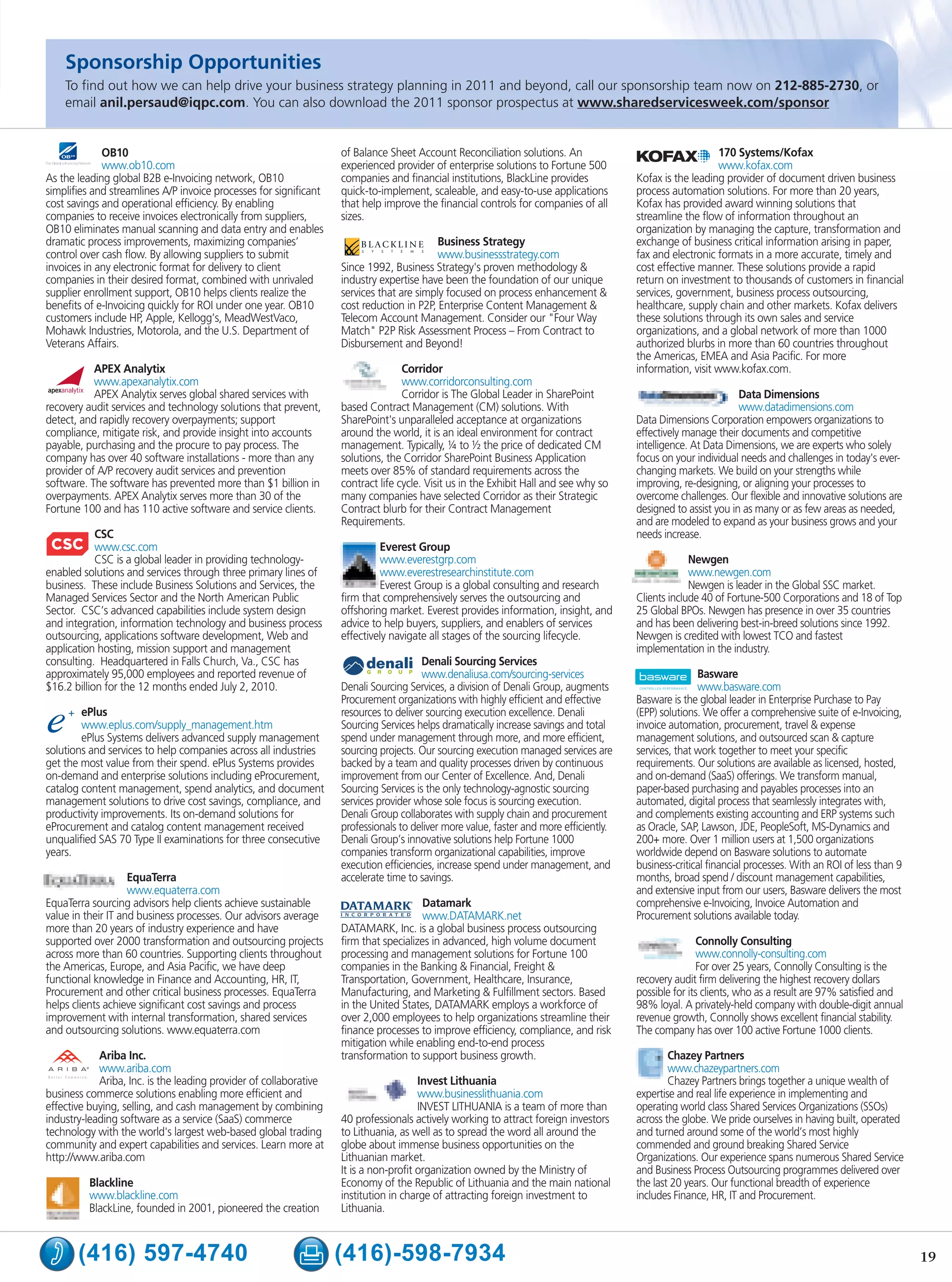 Sponsorship Opportunities
    To find out how we can help drive your business strategy planning in 2011 and beyond, call our sponsorship team now on 212-885-2730, or
    email anil.persaud@iqpc.com. You can also download the 2011 sponsor prospectus at www.sharedservicesweek.com/sponsor


             OB10                                                  of Balance Sheet Account Reconciliation solutions. An                                   170 Systems/Kofax
             www.ob10.com                                          experienced provider of enterprise solutions to Fortune 500                             www.kofax.com
As the leading global B2B e-Invoicing network, OB10                companies and financial institutions, BlackLine provides            Kofax is the leading provider of document driven business
simplifies and streamlines A/P invoice processes for significant   quick-to-implement, scaleable, and easy-to-use applications         process automation solutions. For more than 20 years,
cost savings and operational efficiency. By enabling               that help improve the financial controls for companies of all       Kofax has provided award winning solutions that
companies to receive invoices electronically from suppliers,       sizes.                                                              streamline the flow of information throughout an
OB10 eliminates manual scanning and data entry and enables                                                                             organization by managing the capture, transformation and
dramatic process improvements, maximizing companies’                                      Business Strategy                            exchange of business critical information arising in paper,
control over cash flow. By allowing suppliers to submit                                   www.businessstrategy.com                     fax and electronic formats in a more accurate, timely and
invoices in any electronic format for delivery to client           Since 1992, Business Strategy's proven methodology &                cost effective manner. These solutions provide a rapid
companies in their desired format, combined with unrivaled         industry expertise have been the foundation of our unique           return on investment to thousands of customers in financial
supplier enrollment support, OB10 helps clients realize the        services that are simply focused on process enhancement &           services, government, business process outsourcing,
benefits of e-Invoicing quickly for ROI under one year. OB10       cost reduction in P2P, Enterprise Content Management &              healthcare, supply chain and other markets. Kofax delivers
customers include HP, Apple, Kellogg’s, MeadWestVaco,              Telecom Account Management. Consider our "Four Way                  these solutions through its own sales and service
Mohawk Industries, Motorola, and the U.S. Department of            Match" P2P Risk Assessment Process – From Contract to               organizations, and a global network of more than 1000
Veterans Affairs.                                                  Disbursement and Beyond!                                            authorized blurbs in more than 60 countries throughout
                                                                                                                                       the Americas, EMEA and Asia Pacific. For more
           APEX Analytix                                                          Corridor                                             information, visit www.kofax.com.
           www.apexanalytix.com                                                   www.corridorconsulting.com
           APEX Analytix serves global shared services with                       Corridor is The Global Leader in SharePoint                                   Data Dimensions
recovery audit services and technology solutions that prevent,     based Contract Management (CM) solutions. With                                               www.datadimensions.com
detect, and rapidly recovery overpayments; support                 SharePoint's unparalleled acceptance at organizations               Data Dimensions Corporation empowers organizations to
compliance, mitigate risk, and provide insight into accounts       around the world, it is an ideal environment for contract           effectively manage their documents and competitive
payable, purchasing and the procure to pay process. The            management. Typically, ¼ to ½ the price of dedicated CM             intelligence. At Data Dimensions, we are experts who solely
company has over 40 software installations - more than any         solutions, the Corridor SharePoint Business Application             focus on your individual needs and challenges in today's ever-
provider of A/P recovery audit services and prevention             meets over 85% of standard requirements across the                  changing markets. We build on your strengths while
software. The software has prevented more than $1 billion in       contract life cycle. Visit us in the Exhibit Hall and see why so    improving, re-designing, or aligning your processes to
overpayments. APEX Analytix serves more than 30 of the             many companies have selected Corridor as their Strategic            overcome challenges. Our flexible and innovative solutions are
Fortune 100 and has 110 active software and service clients.       Contract blurb for their Contract Management                        designed to assist you in as many or as few areas as needed,
                                                                   Requirements.                                                       and are modeled to expand as your business grows and your
            CSC                                                                                                                        needs increase.
            www.csc.com                                                     Everest Group
            CSC is a global leader in providing technology-                 www.everestgrp.com                                                      Newgen
enabled solutions and services through three primary lines of               www.everestresearchinstitute.com                                        www.newgen.com
business. These include Business Solutions and Services, the                Everest Group is a global consulting and research                       Newgen is leader in the Global SSC market.
Managed Services Sector and the North American Public              firm that comprehensively serves the outsourcing and                Clients include 40 of Fortune-500 Corporations and 18 of Top
Sector. CSC’s advanced capabilities include system design          offshoring market. Everest provides information, insight, and       25 Global BPOs. Newgen has presence in over 35 countries
and integration, information technology and business process       advice to help buyers, suppliers, and enablers of services          and has been delivering best-in-breed solutions since 1992.
outsourcing, applications software development, Web and            effectively navigate all stages of the sourcing lifecycle.          Newgen is credited with lowest TCO and fastest
application hosting, mission support and management                                                                                    implementation in the industry.
consulting. Headquartered in Falls Church, Va., CSC has                               Denali Sourcing Services
approximately 95,000 employees and reported revenue of                                www.denaliusa.com/sourcing-services                             Basware
$16.2 billion for the 12 months ended July 2, 2010.                Denali Sourcing Services, a division of Denali Group, augments                     www.basware.com
                                                                   Procurement organizations with highly efficient and effective       Basware is the global leader in Enterprise Purchase to Pay
        ePlus                                                      resources to deliver sourcing execution excellence. Denali          (EPP) solutions. We offer a comprehensive suite of e-Invoicing,
        www.eplus.com/supply_management.htm                        Sourcing Services helps dramatically increase savings and total     invoice automation, procurement, travel & expense
        ePlus Systems delivers advanced supply management          spend under management through more, and more efficient,            management solutions, and outsourced scan & capture
solutions and services to help companies across all industries     sourcing projects. Our sourcing execution managed services are      services, that work together to meet your specific
get the most value from their spend. ePlus Systems provides        backed by a team and quality processes driven by continuous         requirements. Our solutions are available as licensed, hosted,
on-demand and enterprise solutions including eProcurement,         improvement from our Center of Excellence. And, Denali              and on-demand (SaaS) offerings. We transform manual,
catalog content management, spend analytics, and document          Sourcing Services is the only technology-agnostic sourcing          paper-based purchasing and payables processes into an
management solutions to drive cost savings, compliance, and        services provider whose sole focus is sourcing execution.           automated, digital process that seamlessly integrates with,
productivity improvements. Its on-demand solutions for             Denali Group collaborates with supply chain and procurement         and complements existing accounting and ERP systems such
eProcurement and catalog content management received               professionals to deliver more value, faster and more efficiently.   as Oracle, SAP, Lawson, JDE, PeopleSoft, MS-Dynamics and
unqualified SAS 70 Type II examinations for three consecutive      Denali Group’s innovative solutions help Fortune 1000               200+ more. Over 1 million users at 1,500 organizations
years.                                                             companies transform organizational capabilities, improve            worldwide depend on Basware solutions to automate
                                                                   execution efficiencies, increase spend under management, and        business-critical financial processes. With an ROI of less than 9
                    EquaTerra                                      accelerate time to savings.                                         months, broad spend / discount management capabilities,
                    www.equaterra.com                                                                                                  and extensive input from our users, Basware delivers the most
EquaTerra sourcing advisors help clients achieve sustainable                           Datamark                                        comprehensive e-Invoicing, Invoice Automation and
value in their IT and business processes. Our advisors average                         www.DATAMARK.net                                Procurement solutions available today.
more than 20 years of industry experience and have                 DATAMARK, Inc. is a global business process outsourcing
supported over 2000 transformation and outsourcing projects        firm that specializes in advanced, high volume document                             Connolly Consulting
across more than 60 countries. Supporting clients throughout       processing and management solutions for Fortune 100                                 www.connolly-consulting.com
the Americas, Europe, and Asia Pacific, we have deep               companies in the Banking & Financial, Freight &                                     For over 25 years, Connolly Consulting is the
functional knowledge in Finance and Accounting, HR, IT,            Transportation, Government, Healthcare, Insurance,                  recovery audit firm delivering the highest recovery dollars
Procurement and other critical business processes. EquaTerra       Manufacturing, and Marketing & Fulfillment sectors. Based           possible for its clients, who as a result are 97% satisfied and
helps clients achieve significant cost savings and process         in the United States, DATAMARK employs a workforce of               98% loyal. A privately-held company with double-digit annual
improvement with internal transformation, shared services          over 2,000 employees to help organizations streamline their         revenue growth, Connolly shows excellent financial stability.
and outsourcing solutions. www.equaterra.com                       finance processes to improve efficiency, compliance, and risk       The company has over 100 active Fortune 1000 clients.
                                                                   mitigation while enabling end-to-end process
            Ariba Inc.                                             transformation to support business growth.                                  Chazey Partners
            www.ariba.com                                                                                                                      www.chazeypartners.com
            Ariba, Inc. is the leading provider of collaborative                      Invest Lithuania                                         Chazey Partners brings together a unique wealth of
business commerce solutions enabling more efficient and                               www.businesslithuania.com                        expertise and real life experience in implementing and
effective buying, selling, and cash management by combining                           INVEST LITHUANIA is a team of more than          operating world class Shared Services Organizations (SSOs)
industry-leading software as a service (SaaS) commerce             40 professionals actively working to attract foreign investors      across the globe. We pride ourselves in having built, operated
technology with the world's largest web-based global trading       to Lithuania, as well as to spread the word all around the          and turned around some of the world’s most highly
community and expert capabilities and services. Learn more at      globe about immense business opportunities on the                   commended and ground breaking Shared Service
http://www.ariba.com                                               Lithuanian market.                                                  Organizations. Our experience spans numerous Shared Service
                                                                   It is a non-profit organization owned by the Ministry of            and Business Process Outsourcing programmes delivered over
          Blackline                                                Economy of the Republic of Lithuania and the main national          the last 20 years. Our functional breadth of experience
          www.blackline.com                                        institution in charge of attracting foreign investment to           includes Finance, HR, IT and Procurement.
          BlackLine, founded in 2001, pioneered the creation       Lithuania.



       (416) 597-4740                                              (416)-598-7934                                                                                                                          19
 