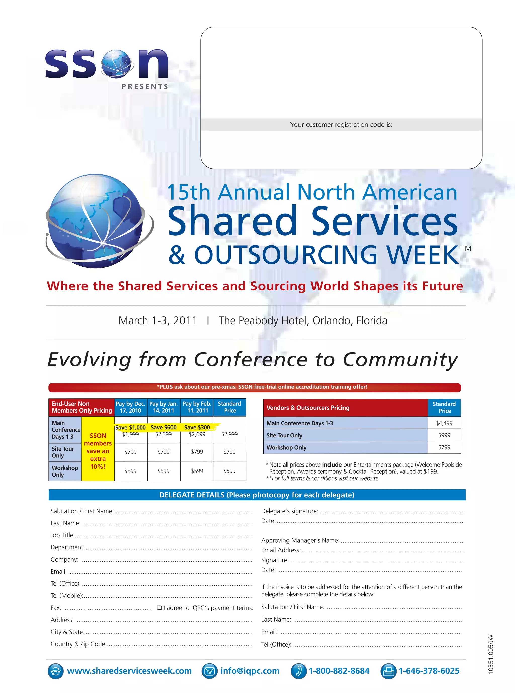 Your customer registration code is:




                                                              15th Annual North American
                                                               Shared Services
                                                               & OUTSOURCING WEEK                                                                                                                                             TM




Where the Shared Services and Sourcing World Shapes its Future

                                    March 1-3, 2011 | The Peabody Hotel, Orlando, Florida


Evolving from Conference to Community
                                                         *PLUS ask about our pre-xmas, SSON free-trial online accreditation training offer!


End-User Non        Pay by Dec. Pay by Jan. Pay by Feb. Standard                                                                                                                                               Standard
Members Only Pricing 17, 2010    14, 2011     11, 2011    Price                                                    Vendors & Outsourcers Pricing                                                                 Price

Main                                                                                                               Main Conference Days 1-3                                                                     $4,499
Conference                         Save $1,000 Save $600                Save $300
Days 1-3  SSON                       $1,999      $2,399                   $2,699            $2,999                 Site Tour Only                                                                                 $999
         members
Site Tour                                                                                                          Workshop Only                                                                                  $799
         save an                        $799              $799              $799              $799
Only
          extra
Workshop  10%!                                                                                                     *Note all prices above include our Entertainments package (Welcome Poolside
                                        $599              $599              $599              $599                  Reception, Awards ceremony & Cocktail Reception), valued at $199.
Only
                                                                                                                   **For full terms & conditions visit our website

                                                           DELEGATE DETAILS (Please photocopy for each delegate)

Salutation / First Name: .............................................................................           Delegate’s signature: .................................................................................
Last Name: ...............................................................................................       Date: .........................................................................................................

Job Title:....................................................................................................
                                                                                                                 Approving Manager’s Name: .....................................................................
Department:..............................................................................................        Email Address:...........................................................................................
Company: ................................................................................................        Signature:..................................................................................................
Email: .......................................................................................................   Date: ........................................................................................................

Tel (Office): ................................................................................................
                                                                                                                 If the invoice is to be addressed for the attention of a different person than the
Tel (Mobile):...............................................................................................     delegate, please complete the details below:

Fax: ................................................. ❑ I agree to IQPC’s payment terms.                        Salutation / First Name:.............................................................................

Address: ...................................................................................................     Last Name: ..............................................................................................
City & State: ..............................................................................................     Email: ......................................................................................................
                                                                                                                                                                                                                                   10351.005/JW




Country & Zip Code:..................................................................................            Tel (Office): ...............................................................................................



        www.sharedservicesweek.com                                                          info@iqpc.com                                 1-800-882-8684                                    1-646-378-6025
 