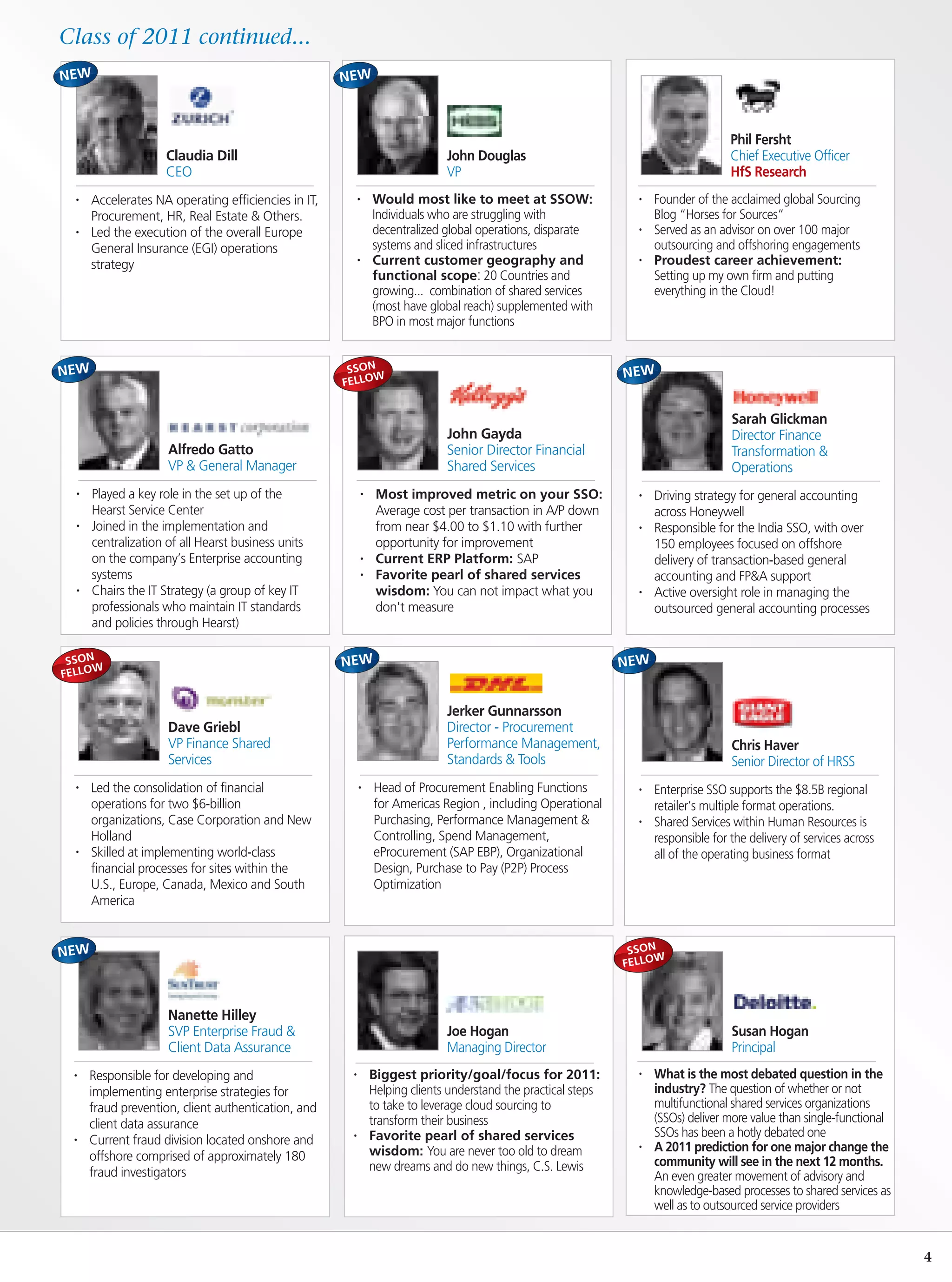 Class of 2011 continued...



                                                                                                                                     Phil Fersht
                     Claudia Dill                                            John Douglas                                            Chief Executive Officer
                     CEO                                                     VP                                                      HfS Research
  •   Accelerates NA operating efficiencies in IT,        •   Would most like to meet at SSOW:                   •   Founder of the acclaimed global Sourcing
      Procurement, HR, Real Estate & Others.                  Individuals who are struggling with                    Blog “Horses for Sources”
  •   Led the execution of the overall Europe                 decentralized global operations, disparate         •   Served as an advisor on over 100 major
      General Insurance (EGI) operations                      systems and sliced infrastructures                     outsourcing and offshoring engagements
      strategy                                            •   Current customer geography and                     •   Proudest career achievement:
                                                              functional scope: 20 Countries and                     Setting up my own firm and putting
                                                              growing... combination of shared services              everything in the Cloud!
                                                              (most have global reach) supplemented with
                                                              BPO in most major functions


                                                      SSON
                                                           W
                                                     FELLO


                                                                                                                                     Sarah Glickman
                                                                             John Gayda                                              Director Finance
                     Alfredo Gatto                                           Senior Director Financial                               Transformation &
                     VP & General Manager                                    Shared Services                                         Operations
  •   Played a key role in the set up of the              •    Most improved metric on your SSO:                 •   Driving strategy for general accounting
      Hearst Service Center                                    Average cost per transaction in A/P down              across Honeywell
  •   Joined in the implementation and                         from near $4.00 to $1.10 with further             •   Responsible for the India SSO, with over
      centralization of all Hearst business units              opportunity for improvement                           150 employees focused on offshore
      on the company’s Enterprise accounting              •    Current ERP Platform: SAP                             delivery of transaction-based general
      systems                                             •    Favorite pearl of shared services                     accounting and FP&A support
  •   Chairs the IT Strategy (a group of key IT                wisdom: You can not impact what you               •   Active oversight role in managing the
      professionals who maintain IT standards                  don't measure                                         outsourced general accounting processes
      and policies through Hearst)

 SSON
      W
FELLO


                                                                             Jerker Gunnarsson
                     Dave Griebl                                             Director - Procurement
                     VP Finance Shared                                       Performance Management,                                 Chris Haver
                     Services                                                Standards & Tools                                       Senior Director of HRSS
  •   Led the consolidation of financial                  •   Head of Procurement Enabling Functions             •   Enterprise SSO supports the $8.5B regional
      operations for two $6-billion                           for Americas Region , including Operational            retailer’s multiple format operations.
      organizations, Case Corporation and New                 Purchasing, Performance Management &               •   Shared Services within Human Resources is
      Holland                                                 Controlling, Spend Management,                         responsible for the delivery of services across
  •   Skilled at implementing world-class                     eProcurement (SAP EBP), Organizational                 all of the operating business format
      financial processes for sites within the                Design, Purchase to Pay (P2P) Process
      U.S., Europe, Canada, Mexico and South                  Optimization
      America


                                                                                                                SSON
                                                                                                                     W
                                                                                                               FELLO



                     Nanette Hilley
                     SVP Enterprise Fraud &                                  Joe Hogan                                               Susan Hogan
                     Client Data Assurance                                   Managing Director                                       Principal
  •   Responsible for developing and                  •       Biggest priority/goal/focus for 2011:              •   What is the most debated question in the
      implementing enterprise strategies for                  Helping clients understand the practical steps         industry? The question of whether or not
      fraud prevention, client authentication, and            to take to leverage cloud sourcing to                  multifunctional shared services organizations
      client data assurance                                   transform their business                               (SSOs) deliver more value than single-functional
                                                      •       Favorite pearl of shared services                      SSOs has been a hotly debated one
  •   Current fraud division located onshore and
                                                              wisdom: You are never too old to dream             •   A 2011 prediction for one major change the
      offshore comprised of approximately 180                                                                        community will see in the next 12 months.
      fraud investigators                                     new dreams and do new things, C.S. Lewis
                                                                                                                     An even greater movement of advisory and
                                                                                                                     knowledge-based processes to shared services as
                                                                                                                     well as to outsourced service providers


                                                                                                                                                                        4
 