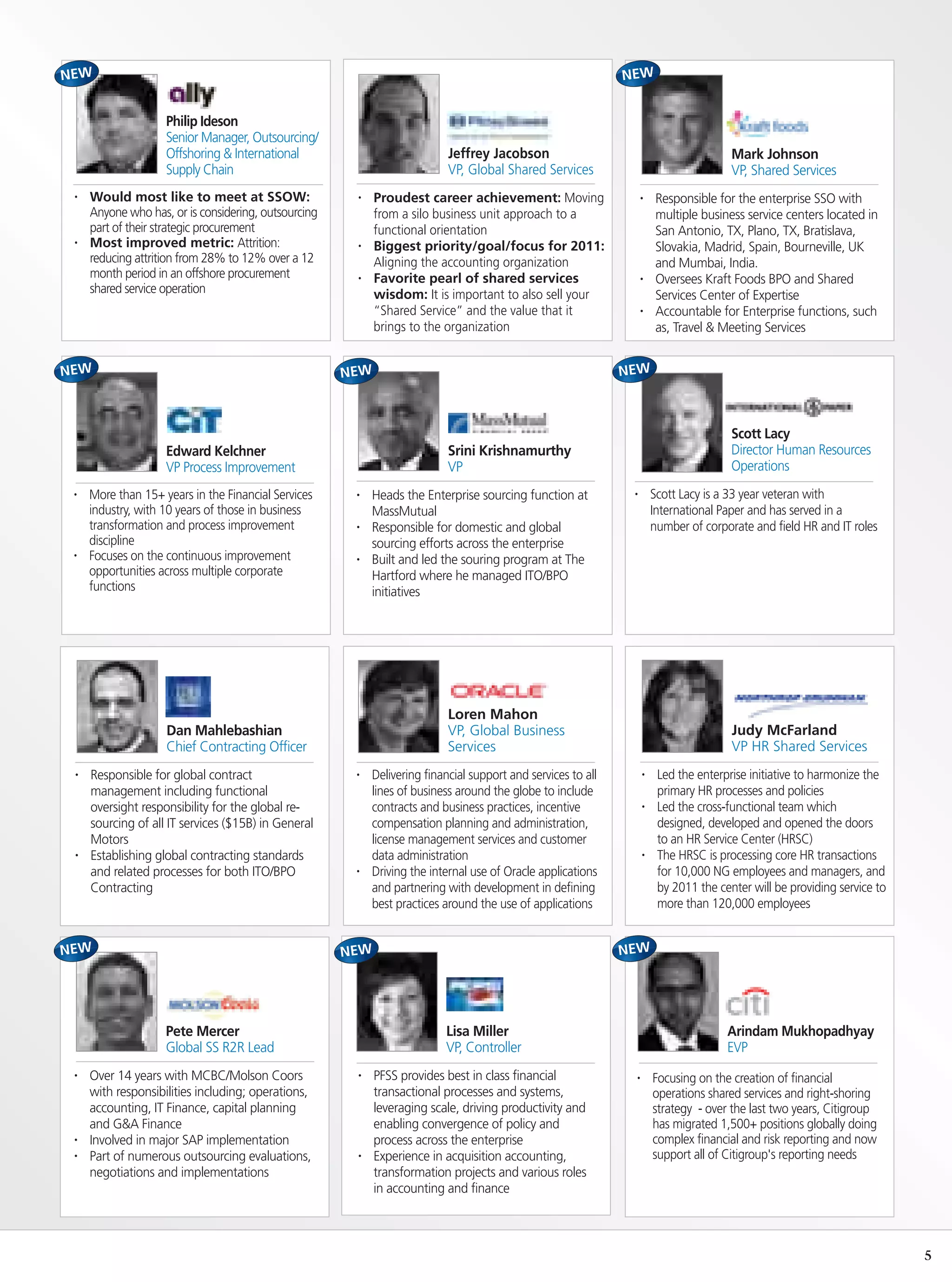 Philip Ideson
                   Senior Manager, Outsourcing/
                   Offshoring & International                            Jeffrey Jacobson                                           Mark Johnson
                   Supply Chain                                          VP, Global Shared Services                                 VP, Shared Services
•   Would most like to meet at SSOW:                 •   Proudest career achievement: Moving                    •    Responsible for the enterprise SSO with
    Anyone who has, or is considering, outsourcing       from a silo business unit approach to a                     multiple business service centers located in
    part of their strategic procurement                  functional orientation                                      San Antonio, TX, Plano, TX, Bratislava,
•   Most improved metric: Attrition:                 •   Biggest priority/goal/focus for 2011:                       Slovakia, Madrid, Spain, Bourneville, UK
    reducing attrition from 28% to 12% over a 12         Aligning the accounting organization                        and Mumbai, India.
    month period in an offshore procurement          •   Favorite pearl of shared services                      •    Oversees Kraft Foods BPO and Shared
    shared service operation                             wisdom: It is important to also sell your                   Services Center of Expertise
                                                         “Shared Service” and the value that it                 •    Accountable for Enterprise functions, such
                                                         brings to the organization                                  as, Travel & Meeting Services




                                                                                                                                    Scott Lacy
                   Edward Kelchner                                       Srini Krishnamurthy                                        Director Human Resources
                   VP Process Improvement                                VP                                                         Operations
•   More than 15+ years in the Financial Services    •   Heads the Enterprise sourcing function at          •       Scott Lacy is a 33 year veteran with
    industry, with 10 years of those in business         MassMutual                                                 International Paper and has served in a
    transformation and process improvement           •   Responsible for domestic and global                        number of corporate and field HR and IT roles
    discipline                                           sourcing efforts across the enterprise
•   Focuses on the continuous improvement            •   Built and led the souring program at The
    opportunities across multiple corporate              Hartford where he managed ITO/BPO
    functions                                            initiatives




                                                                         Loren Mahon
                   Dan Mahlebashian                                      VP, Global Business                                        Judy McFarland
                   Chief Contracting Officer                             Services                                                   VP HR Shared Services
•   Responsible for global contract                  •   Delivering financial support and services to all       •    Led the enterprise initiative to harmonize the
    management including functional                      lines of business around the globe to include               primary HR processes and policies
    oversight responsibility for the global re-          contracts and business practices, incentive            •    Led the cross-functional team which
    sourcing of all IT services ($15B) in General        compensation planning and administration,                   designed, developed and opened the doors
    Motors                                               license management services and customer                    to an HR Service Center (HRSC)
•   Establishing global contracting standards            data administration                                    •    The HRSC is processing core HR transactions
    and related processes for both ITO/BPO           •   Driving the internal use of Oracle applications             for 10,000 NG employees and managers, and
    Contracting                                          and partnering with development in defining                 by 2011 the center will be providing service to
                                                         best practices around the use of applications               more than 120,000 employees




                   Pete Mercer                                          Lisa Miller                                                Arindam Mukhopadhyay
                   Global SS R2R Lead                                   VP, Controller                                             EVP
•   Over 14 years with MCBC/Molson Coors             •   PFSS provides best in class financial              •       Focusing on the creation of financial
    with responsibilities including; operations,         transactional processes and systems,                       operations shared services and right-shoring
    accounting, IT Finance, capital planning             leveraging scale, driving productivity and                 strategy - over the last two years, Citigroup
    and G&A Finance                                      enabling convergence of policy and                         has migrated 1,500+ positions globally doing
•   Involved in major SAP implementation                 process across the enterprise                              complex financial and risk reporting and now
•   Part of numerous outsourcing evaluations,        •   Experience in acquisition accounting,                      support all of Citigroup's reporting needs
    negotiations and implementations                     transformation projects and various roles
                                                         in accounting and finance



                                                                                                                                                                       5
 