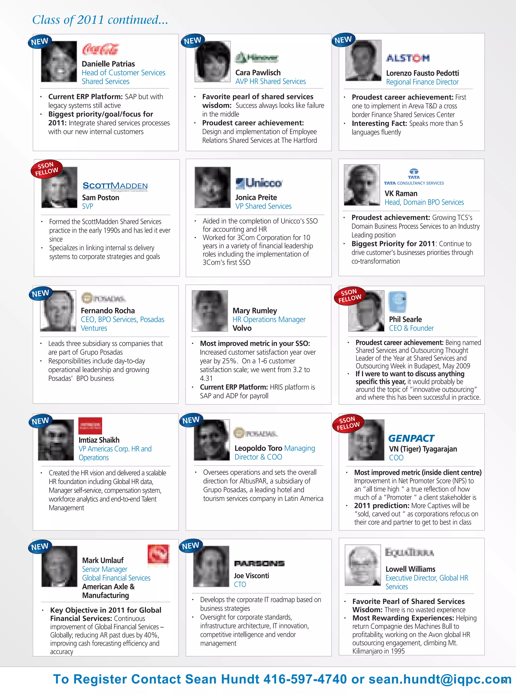 Class of 2011 continued...


                     Danielle Patrias
                     Head of Customer Services                                 Cara Pawlisch                                           Lorenzo Fausto Pedotti
                     Shared Services                                           AVP HR Shared Services                                  Regional Finance Director
 •       Current ERP Platform: SAP but with                    •   Favorite pearl of shared services              •        Proudest career achievement: First
         legacy systems still active                               wisdom: Success always looks like failure               one to implement in Areva T&D a cross
 •       Biggest priority/goal/focus for                           in the middle                                           border Finance Shared Services Center
         2011: Integrate shared services processes             •   Proudest career achievement:                   •        Interesting Fact: Speaks more than 5
         with our new internal customers                           Design and implementation of Employee                   languages fluently
                                                                   Relations Shared Services at The Hartford


 SSON
      W
FELLO


                                                                                                                                       VK Raman
                      Sam Poston                                               Jonica Preite
                                                                                                                                       Head, Domain BPO Services
                      SVP                                                      VP Shared Services
                                                                   Aided in the completion of Unicco’s SSO
                                                                                                                  •        Proudest achievement: Growing TCS's
 •       Formed the ScottMadden Shared Services                •

                                                                   for accounting and HR                                   Domain Business Process Services to an Industry
         practice in the early 1990s and has led it ever
                                                                   Worked for 3Com Corporation for 10                      Leading position
         since                                                 •

                                                                   years in a variety of financial leadership     •        Biggest Priority for 2011: Continue to
 •       Specializes in linking internal ss delivery
                                                                   roles including the implementation of                   drive customer's businesses priorities through
         systems to corporate strategies and goals
                                                                   3Com’s first SSO                                        co-transformation



                                                                                                                  SSON
                                                                                                                       W
                                                                                                                 FELLO
                     Fernando Rocha                                           Mary Rumley
                     CEO, BPO Services, Posadas                               HR Operations Manager                                     Phil Searle
                     Ventures                                                 Volvo                                                     CEO & Founder
 •       Leads three subsidiary ss companies that          •       Most improved metric in your SSO:                   •    Proudest career achievement: Being named
         are part of Grupo Posadas                                 Increased customer satisfaction year over                Shared Services and Outsourcing Thought
 •       Responsibilities include day-to-day                       year by 25%. On a 1-6 customer                           Leader of the Year at Shared Services and
                                                                                                                            Outsourcing Week in Budapest, May 2009
         operational leadership and growing                        satisfaction scale; we went from 3.2 to             •    If I were to want to discuss anything
         Posadas’ BPO business                                     4.31                                                     specific this year, it would probably be
                                                           •       Current ERP Platform: HRIS platform is                   around the topic of “innovative outsourcing”
                                                                   SAP and ADP for payroll                                  and where this has been successful in practice.


                                                                                                                  SSON
                                                                                                                       W
                                                                                                                 FELLO

                    Imtiaz Shaikh
                    VP Americas Corp. HR and                                   Leopoldo Toro Managing                                   VN (Tiger) Tyagarajan
                    Operations                                                 Director & COO                                           COO
 •       Created the HR vision and delivered a scalable        •    Oversees operations and sets the overall           •   Most improved metric (inside client centre)
         HR foundation including Global HR data,                    direction for AltiusPAR, a subsidiary of               Improvement in Net Promoter Score (NPS) to
         Manager self-service, compensation system,                 Grupo Posadas, a leading hotel and                     an “all time high “ a true reflection of how
         workforce analytics and end-to-end Talent                  tourism services company in Latin America              much of a “Promoter “ a client stakeholder is
         Management                                                                                                    •   2011 prediction: More Captives will be
                                                                                                                           “sold, carved out “ as corporations refocus on
                                                                                                                           their core and partner to get to best in class




                      Mark Umlauf
                      Senior Manager                                                                                                   Lowell Williams
                      Global Financial Services                                Joe Visconti                                            Executive Director, Global HR
                      American Axle &                                          CTO                                                     Services
                      Manufacturing                        •       Develops the corporate IT roadmap based on      •       Favorite Pearl of Shared Services
     •   Key Objective in 2011 for Global                          business strategies                                     Wisdom: There is no wasted experience
         Financial Services: Continuous                    •       Oversight for corporate standards,              •       Most Rewarding Experiences: Helping
         improvement of Global Financial Services –                infrastructure architecture, IT innovation,             return Compagnie des Machines Bull to
         Globally; reducing AR past dues by 40%,                   competitive intelligence and vendor                     profitability, working on the Avon global HR
         improving cash forecasting efficiency and                 management                                              outsourcing engagement, climbing Mt.
         accuracy                                                                                                          Kilimanjaro in 1995



          To Register Contact Sean Hundt 416-597-4740 or sean.hundt@iqpc.com
                                                                           6
 