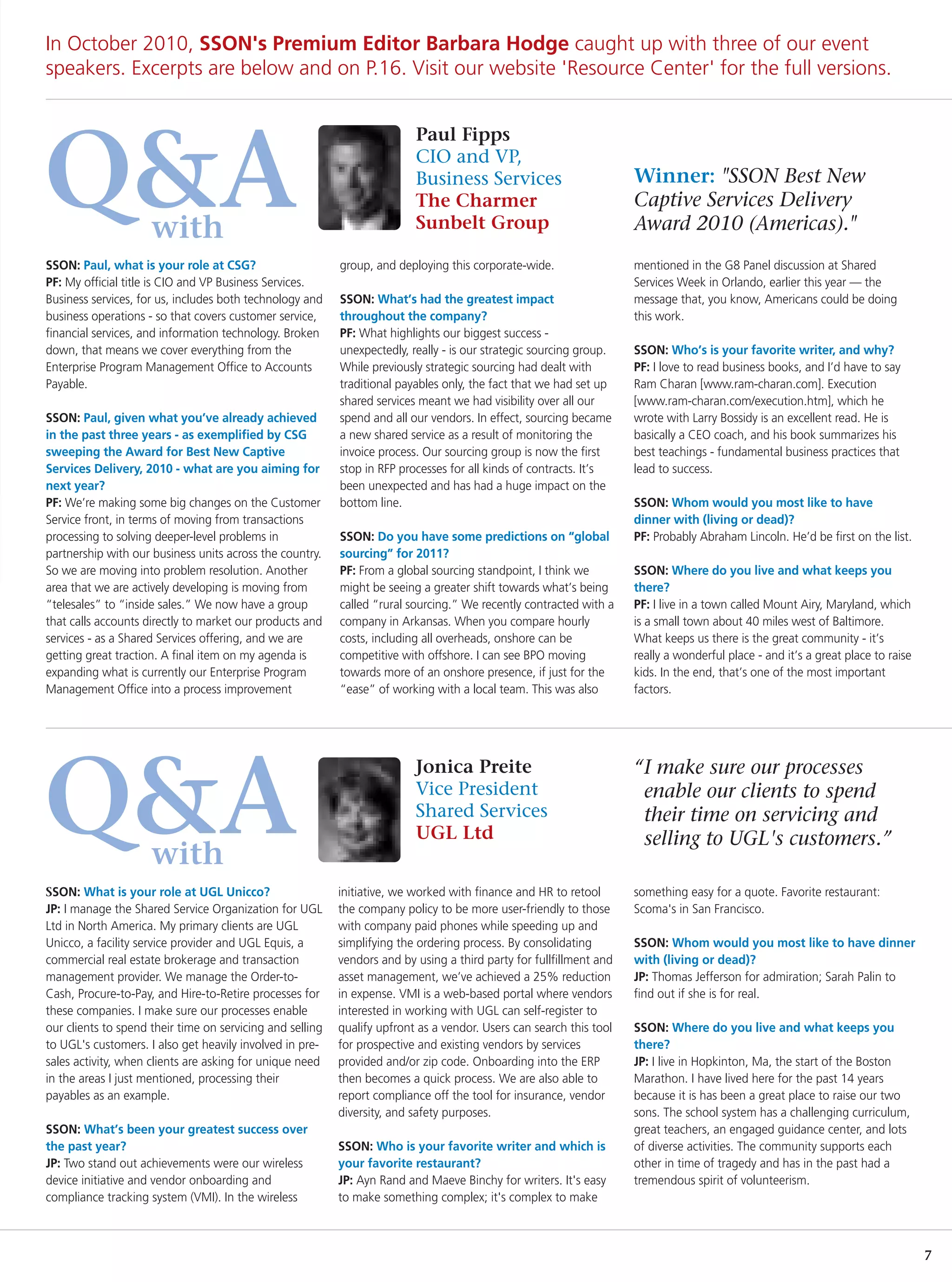 In October 2010, SSON's Premium Editor Barbara Hodge caught up with three of our event
speakers. Excerpts are below and on P.16. Visit our website 'Resource Center' for the full versions.


                                                                          Paul Fipps


Q&A                  with
                                                                          CIO and VP,
                                                                          Business Services
                                                                          The Charmer
                                                                          Sunbelt Group
                                                                                                                     Winner: "SSON Best New
                                                                                                                     Captive Services Delivery
                                                                                                                     Award 2010 (Americas)."
SSON: Paul, what is your role at CSG?                      group, and deploying this corporate-wide.                 mentioned in the G8 Panel discussion at Shared
PF: My official title is CIO and VP Business Services.                                                               Services Week in Orlando, earlier this year — the
Business services, for us, includes both technology and    SSON: What’s had the greatest impact                      message that, you know, Americans could be doing
business operations - so that covers customer service,     throughout the company?                                   this work.
financial services, and information technology. Broken     PF: What highlights our biggest success -
down, that means we cover everything from the              unexpectedly, really - is our strategic sourcing group.   SSON: Who’s is your favorite writer, and why?
Enterprise Program Management Office to Accounts           While previously strategic sourcing had dealt with        PF: I love to read business books, and I’d have to say
Payable.                                                   traditional payables only, the fact that we had set up    Ram Charan [www.ram-charan.com]. Execution
                                                           shared services meant we had visibility over all our      [www.ram-charan.com/execution.htm], which he
SSON: Paul, given what you’ve already achieved             spend and all our vendors. In effect, sourcing became     wrote with Larry Bossidy is an excellent read. He is
in the past three years - as exemplified by CSG            a new shared service as a result of monitoring the        basically a CEO coach, and his book summarizes his
sweeping the Award for Best New Captive                    invoice process. Our sourcing group is now the first      best teachings - fundamental business practices that
Services Delivery, 2010 - what are you aiming for          stop in RFP processes for all kinds of contracts. It’s    lead to success.
next year?                                                 been unexpected and has had a huge impact on the
PF: We’re making some big changes on the Customer          bottom line.                                              SSON: Whom would you most like to have
Service front, in terms of moving from transactions                                                                  dinner with (living or dead)?
processing to solving deeper-level problems in             SSON: Do you have some predictions on “global             PF: Probably Abraham Lincoln. He’d be first on the list.
partnership with our business units across the country.    sourcing” for 2011?
So we are moving into problem resolution. Another          PF: From a global sourcing standpoint, I think we         SSON: Where do you live and what keeps you
area that we are actively developing is moving from        might be seeing a greater shift towards what’s being      there?
“telesales” to “inside sales.” We now have a group         called “rural sourcing.” We recently contracted with a    PF: I live in a town called Mount Airy, Maryland, which
that calls accounts directly to market our products and    company in Arkansas. When you compare hourly              is a small town about 40 miles west of Baltimore.
services - as a Shared Services offering, and we are       costs, including all overheads, onshore can be            What keeps us there is the great community - it’s
getting great traction. A final item on my agenda is       competitive with offshore. I can see BPO moving           really a wonderful place - and it’s a great place to raise
expanding what is currently our Enterprise Program         towards more of an onshore presence, if just for the      kids. In the end, that’s one of the most important
Management Office into a process improvement               “ease” of working with a local team. This was also        factors.




Q&A
                                                                          Jonica Preite                              “I make sure our processes
                                                                          Vice President                              enable our clients to spend
                                                                          Shared Services                             their time on servicing and
                                                                          UGL Ltd                                     selling to UGL's customers.”
                     with
SSON: What is your role at UGL Unicco?                     initiative, we worked with finance and HR to retool       something easy for a quote. Favorite restaurant:
JP: I manage the Shared Service Organization for UGL       the company policy to be more user-friendly to those      Scoma's in San Francisco.
Ltd in North America. My primary clients are UGL           with company paid phones while speeding up and
Unicco, a facility service provider and UGL Equis, a       simplifying the ordering process. By consolidating        SSON: Whom would you most like to have dinner
commercial real estate brokerage and transaction           vendors and by using a third party for fullfillment and   with (living or dead)?
management provider. We manage the Order-to-               asset management, we’ve achieved a 25% reduction          JP: Thomas Jefferson for admiration; Sarah Palin to
Cash, Procure-to-Pay, and Hire-to-Retire processes for     in expense. VMI is a web-based portal where vendors       find out if she is for real.
these companies. I make sure our processes enable          interested in working with UGL can self-register to
our clients to spend their time on servicing and selling   qualify upfront as a vendor. Users can search this tool   SSON: Where do you live and what keeps you
to UGL's customers. I also get heavily involved in pre-    for prospective and existing vendors by services          there?
sales activity, when clients are asking for unique need    provided and/or zip code. Onboarding into the ERP         JP: I live in Hopkinton, Ma, the start of the Boston
in the areas I just mentioned, processing their            then becomes a quick process. We are also able to         Marathon. I have lived here for the past 14 years
payables as an example.                                    report compliance off the tool for insurance, vendor      because it is has been a great place to raise our two
                                                           diversity, and safety purposes.                           sons. The school system has a challenging curriculum,
SSON: What’s been your greatest success over                                                                         great teachers, an engaged guidance center, and lots
the past year?                                             SSON: Who is your favorite writer and which is            of diverse activities. The community supports each
JP: Two stand out achievements were our wireless           your favorite restaurant?                                 other in time of tragedy and has in the past had a
device initiative and vendor onboarding and                JP: Ayn Rand and Maeve Binchy for writers. It's easy      tremendous spirit of volunteerism.
compliance tracking system (VMI). In the wireless          to make something complex; it's complex to make



                                                                                                                                                                                  7
 