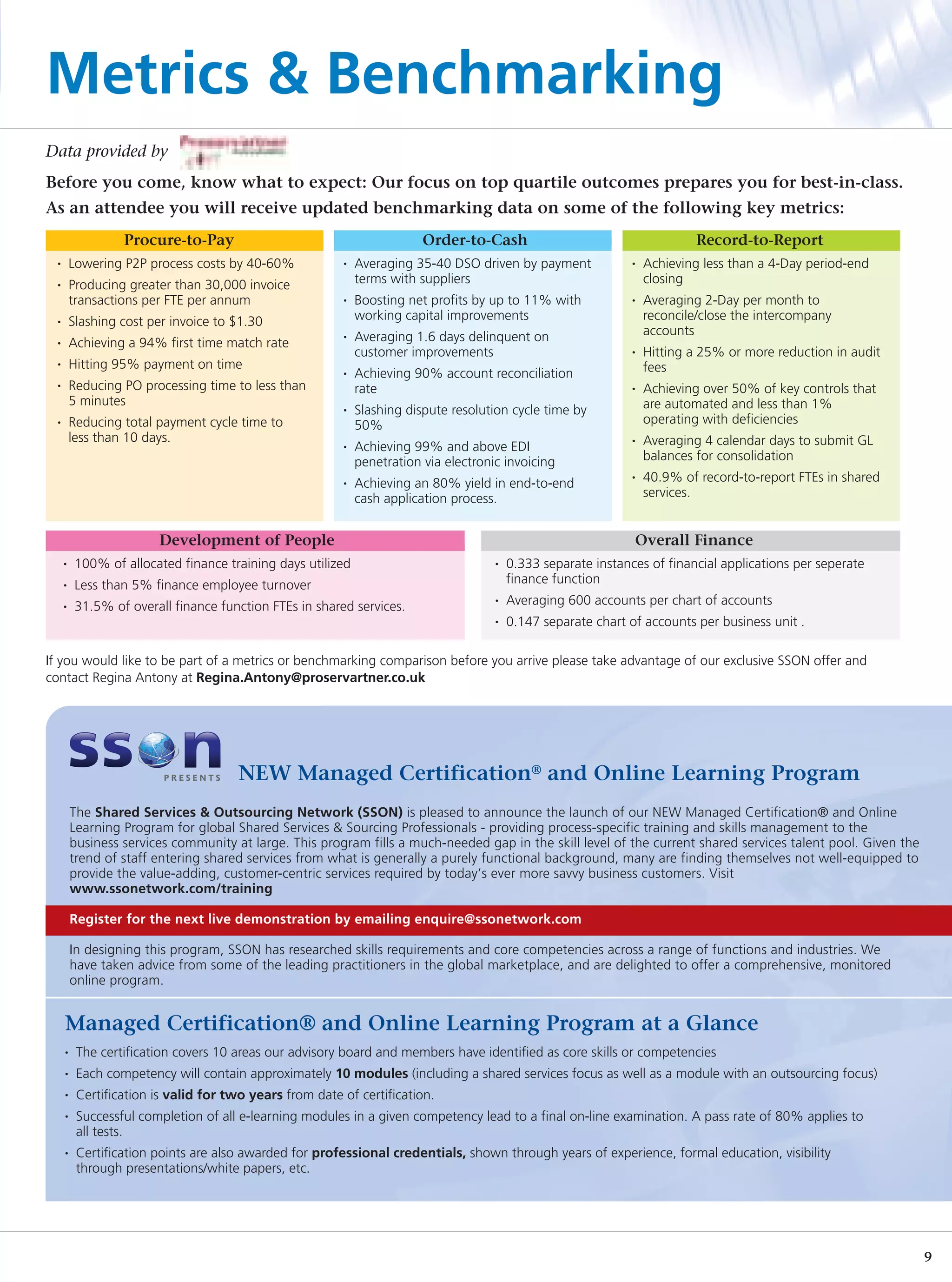 Metrics & Benchmarking
Data provided by
Before you come, know what to expect: Our focus on top quartile outcomes prepares you for best-in-class.
As an attendee you will receive updated benchmarking data on some of the following key metrics:
                   Procure-to-Pay                                         Order-to-Cash                                       Record-to-Report
  •       Lowering P2P process costs by 40-60%            •   Averaging 35-40 DSO driven by payment              •   Achieving less than a 4-Day period-end
  •       Producing greater than 30,000 invoice               terms with suppliers                                   closing
          transactions per FTE per annum                  •   Boosting net profits by up to 11% with             •   Averaging 2-Day per month to
  •       Slashing cost per invoice to $1.30                  working capital improvements                           reconcile/close the intercompany
                                                          •   Averaging 1.6 days delinquent on                       accounts
  •       Achieving a 94% first time match rate
                                                              customer improvements                              •   Hitting a 25% or more reduction in audit
  •       Hitting 95% payment on time                                                                                fees
                                                          •   Achieving 90% account reconciliation
  •       Reducing PO processing time to less than            rate                                               •   Achieving over 50% of key controls that
          5 minutes                                                                                                  are automated and less than 1%
                                                          •   Slashing dispute resolution cycle time by
  •       Reducing total payment cycle time to                50%                                                    operating with deficiencies
          less than 10 days.                                                                                     •   Averaging 4 calendar days to submit GL
                                                          •   Achieving 99% and above EDI
                                                              penetration via electronic invoicing                   balances for consolidation
                                                          •   Achieving an 80% yield in end-to-end
                                                                                                                 •   40.9% of record-to-report FTEs in shared
                                                              cash application process.                              services.


                         Development of People                                                                   Overall Finance
      •    100% of allocated finance training days utilized                            •   0.333 separate instances of financial applications per seperate
      •    Less than 5% finance employee turnover                                          finance function
      •    31.5% of overall finance function FTEs in shared services.
                                                                                       •   Averaging 600 accounts per chart of accounts
                                                                                       •   0.147 separate chart of accounts per business unit .

If you would like to be part of a metrics or benchmarking comparison before you arrive please take advantage of our exclusive SSON offer and
contact Regina Antony at Regina.Antony@proservartner.co.uk




                                        NEW Managed Certification® and Online Learning Program
          The Shared Services & Outsourcing Network (SSON) is pleased to announce the launch of our NEW Managed Certification® and Online
          Learning Program for global Shared Services & Sourcing Professionals - providing process-specific training and skills management to the
          business services community at large. This program fills a much-needed gap in the skill level of the current shared services talent pool. Given the
          trend of staff entering shared services from what is generally a purely functional background, many are finding themselves not well-equipped to
          provide the value-adding, customer-centric services required by today’s ever more savvy business customers. Visit
          www.ssonetwork.com/training

          Register for the next live demonstration by emailing enquire@ssonetwork.com

          In designing this program, SSON has researched skills requirements and core competencies across a range of functions and industries. We
          have taken advice from some of the leading practitioners in the global marketplace, and are delighted to offer a comprehensive, monitored
          online program.


      Managed Certification® and Online Learning Program at a Glance
      •    The certification covers 10 areas our advisory board and members have identified as core skills or competencies
      •    Each competency will contain approximately 10 modules (including a shared services focus as well as a module with an outsourcing focus)
      •    Certification is valid for two years from date of certification.
      •    Successful completion of all e-learning modules in a given competency lead to a final on-line examination. A pass rate of 80% applies to
           all tests.
      •    Certification points are also awarded for professional credentials, shown through years of experience, formal education, visibility
           through presentations/white papers, etc.




                                                                                                                                                                9
 
