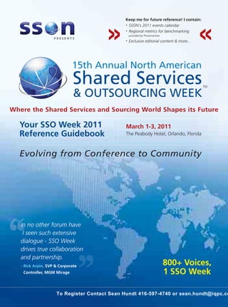 Keep me for future reference! I contain:
                                              • SSON's 2011 events calendar

                                              • Regional metrics for benchmarking

                                                  provided by Proservartner
                                              •   Exclusive editorial content & more...




                             15th Annual North American
                             Shared Services                                              TM

                              & OUTSOURCING WEEK
Where the Shared Services and Sourcing World Shapes its Future

  Your SSO Week 2011                           March 1-3, 2011
  Reference Guidebook                          The Peabody Hotel, Orlando, Florida



  Evolving from Conference to Community




   In no other forum have
    I seen such extensive
   dialogue - SSO Week
   drives true collaboration
   and partnership.
   - Rick Arpin, SVP & Corporate
                                                                              800+ Voices,
    Controller, MGM Mirage                                                    1 SSO Week

                     To Register Contact Sean Hundt 416-597-4740 or sean.hundt@iqpc.co
 