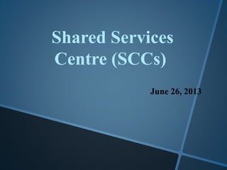 Shared Services
Centre (SCCs)
June 26, 2013
 