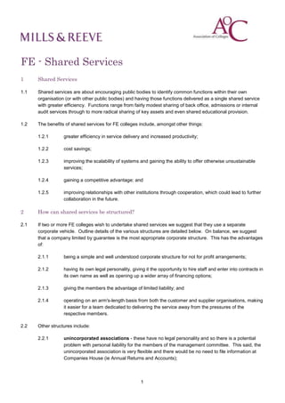 FE - Shared Services
1     Shared Services

1.1   Shared services are about encouraging public bodies to identify common functions within their own
      organisation (or with other public bodies) and having those functions delivered as a single shared service
      with greater efficiency. Functions range from fairly modest sharing of back office, admissions or internal
      audit services through to more radical sharing of key assets and even shared educational provision.

1.2   The benefits of shared services for FE colleges include, amongst other things:

      1.2.1       greater efficiency in service delivery and increased productivity;

      1.2.2       cost savings;

      1.2.3       improving the scalability of systems and gaining the ability to offer otherwise unsustainable
                  services;

      1.2.4       gaining a competitive advantage; and

      1.2.5       improving relationships with other institutions through cooperation, which could lead to further
                  collaboration in the future.

2     How can shared services be structured?

2.1   If two or more FE colleges wish to undertake shared services we suggest that they use a separate
      corporate vehicle. Outline details of the various structures are detailed below. On balance, we suggest
      that a company limited by guarantee is the most appropriate corporate structure. This has the advantages
      of:

      2.1.1       being a simple and well understood corporate structure for not for profit arrangements;

      2.1.2       having its own legal personality, giving it the opportunity to hire staff and enter into contracts in
                  its own name as well as opening up a wider array of financing options;

      2.1.3       giving the members the advantage of limited liability; and

      2.1.4       operating on an arm's-length basis from both the customer and supplier organisations, making
                  it easier for a team dedicated to delivering the service away from the pressures of the
                  respective members.

2.2   Other structures include:

      2.2.1       unincorporated associations - these have no legal personality and so there is a potential
                  problem with personal liability for the members of the management committee. This said, the
                  unincorporated association is very flexible and there would be no need to file information at
                  Companies House (ie Annual Returns and Accounts);



                                                         1
 
