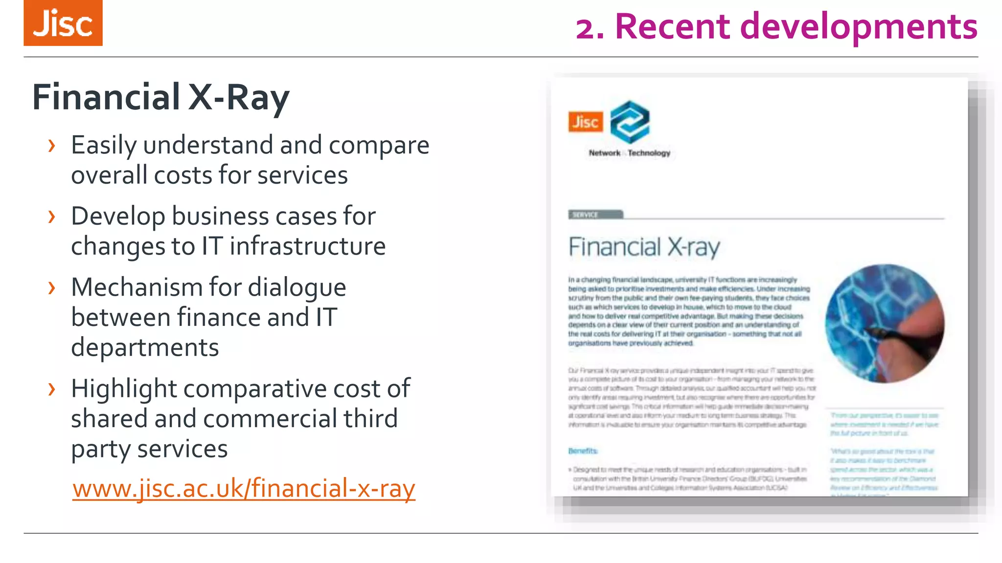 2. Recent developments
www.jisc.ac.uk/financial-x-ray
Financial X-Ray
› Easily understand and compare
overall costs for services
› Develop business cases for
changes to IT infrastructure
› Mechanism for dialogue
between finance and IT
departments
› Highlight comparative cost of
shared and commercial third
party services
 