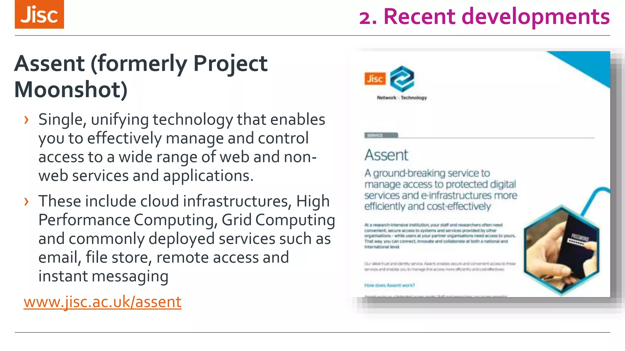 2. Recent developments
Assent (formerly Project
Moonshot)
› Single, unifying technology that enables
you to effectively manage and control
access to a wide range of web and non-
web services and applications.
› These include cloud infrastructures, High
Performance Computing, Grid Computing
and commonly deployed services such as
email, file store, remote access and
instant messaging
www.jisc.ac.uk/assent
 