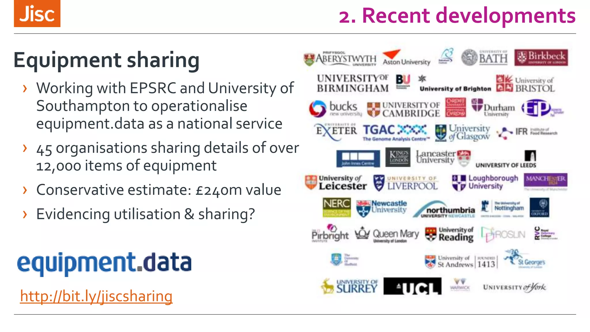 2. Recent developments
http://bit.ly/jiscsharing
Equipment sharing
› Working with EPSRC and University of
Southampton to operationalise
equipment.data as a national service
› 45 organisations sharing details of over
12,000 items of equipment
› Conservative estimate: £240m value
› Evidencing utilisation & sharing?
 