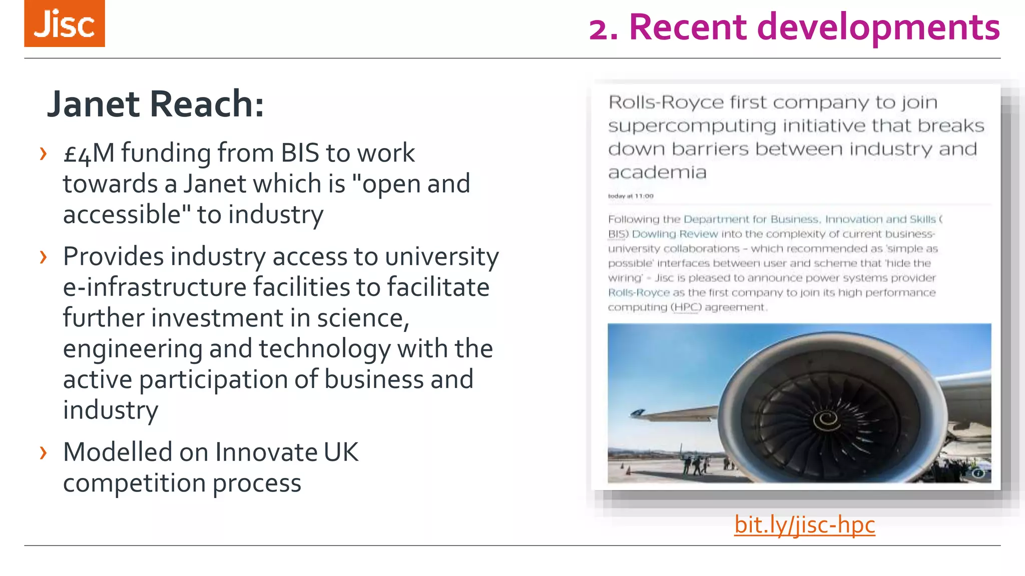 2. Recent developments
Janet Reach:
› £4M funding from BIS to work
towards a Janet which is "open and
accessible" to industry
› Provides industry access to university
e-infrastructure facilities to facilitate
further investment in science,
engineering and technology with the
active participation of business and
industry
› Modelled on Innovate UK
competition process
bit.ly/jisc-hpc
 