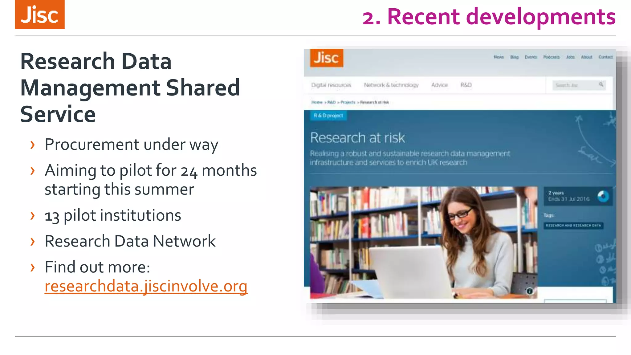 2. Recent developments
Research Data
Management Shared
Service
› Procurement under way
› Aiming to pilot for 24 months
starting this summer
› 13 pilot institutions
› Research Data Network
› Find out more:
researchdata.jiscinvolve.org
 