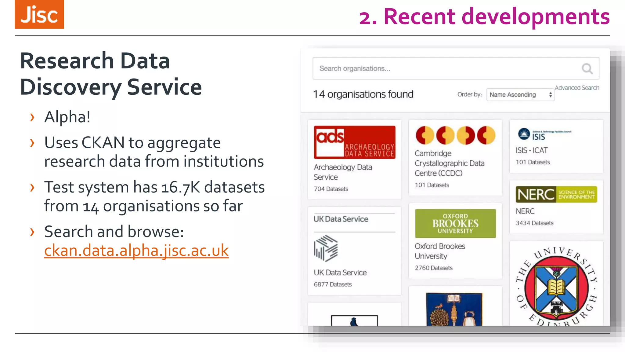 2. Recent developments
Research Data
Discovery Service
› Alpha!
› Uses CKAN to aggregate
research data from institutions
› Test system has 16.7K datasets
from 14 organisations so far
› Search and browse:
ckan.data.alpha.jisc.ac.uk
 