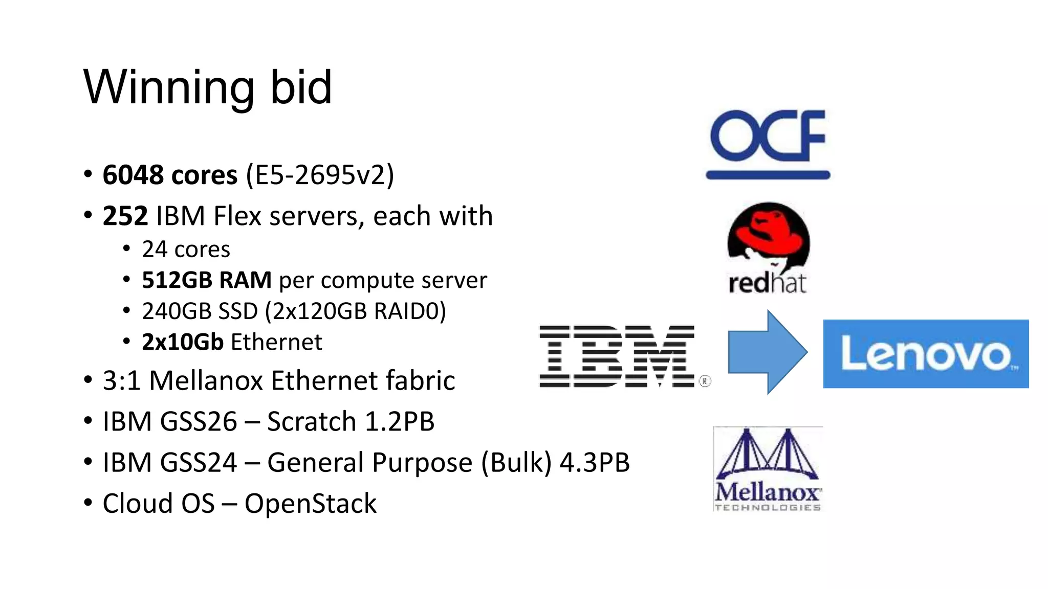 Winning bid
• 6048 cores (E5-2695v2)
• 252 IBM Flex servers, each with
• 24 cores
• 512GB RAM per compute server
• 240GB SSD (2x120GB RAID0)
• 2x10Gb Ethernet
• 3:1 Mellanox Ethernet fabric
• IBM GSS26 – Scratch 1.2PB
• IBM GSS24 – General Purpose (Bulk) 4.3PB
• Cloud OS – OpenStack
 