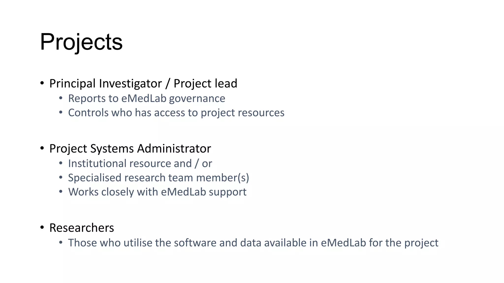 Projects
• Principal Investigator / Project lead
• Reports to eMedLab governance
• Controls who has access to project resources
• Project Systems Administrator
• Institutional resource and / or
• Specialised research team member(s)
• Works closely with eMedLab support
• Researchers
• Those who utilise the software and data available in eMedLab for the project
 