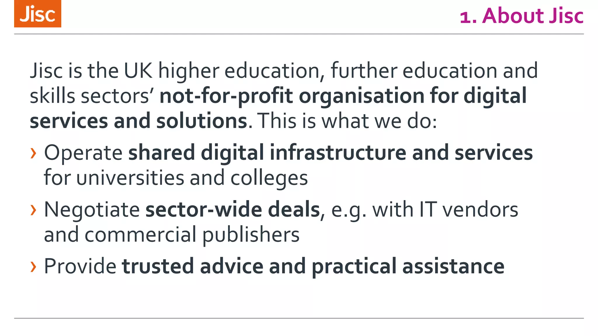 1. About Jisc
Jisc is the UK higher education, further education and
skills sectors’ not-for-profit organisation for digital
services and solutions.This is what we do:
› Operate shared digital infrastructure and services
for universities and colleges
› Negotiate sector-wide deals, e.g. with IT vendors
and commercial publishers
› Provide trusted advice and practical assistance
 