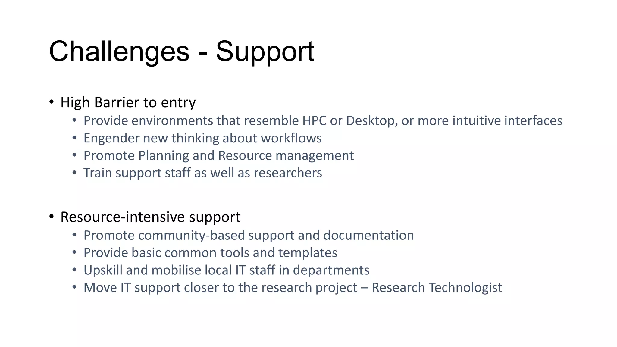 Challenges - Support
• High Barrier to entry
• Provide environments that resemble HPC or Desktop, or more intuitive interfaces
• Engender new thinking about workflows
• Promote Planning and Resource management
• Train support staff as well as researchers
• Resource-intensive support
• Promote community-based support and documentation
• Provide basic common tools and templates
• Upskill and mobilise local IT staff in departments
• Move IT support closer to the research project – Research Technologist
 