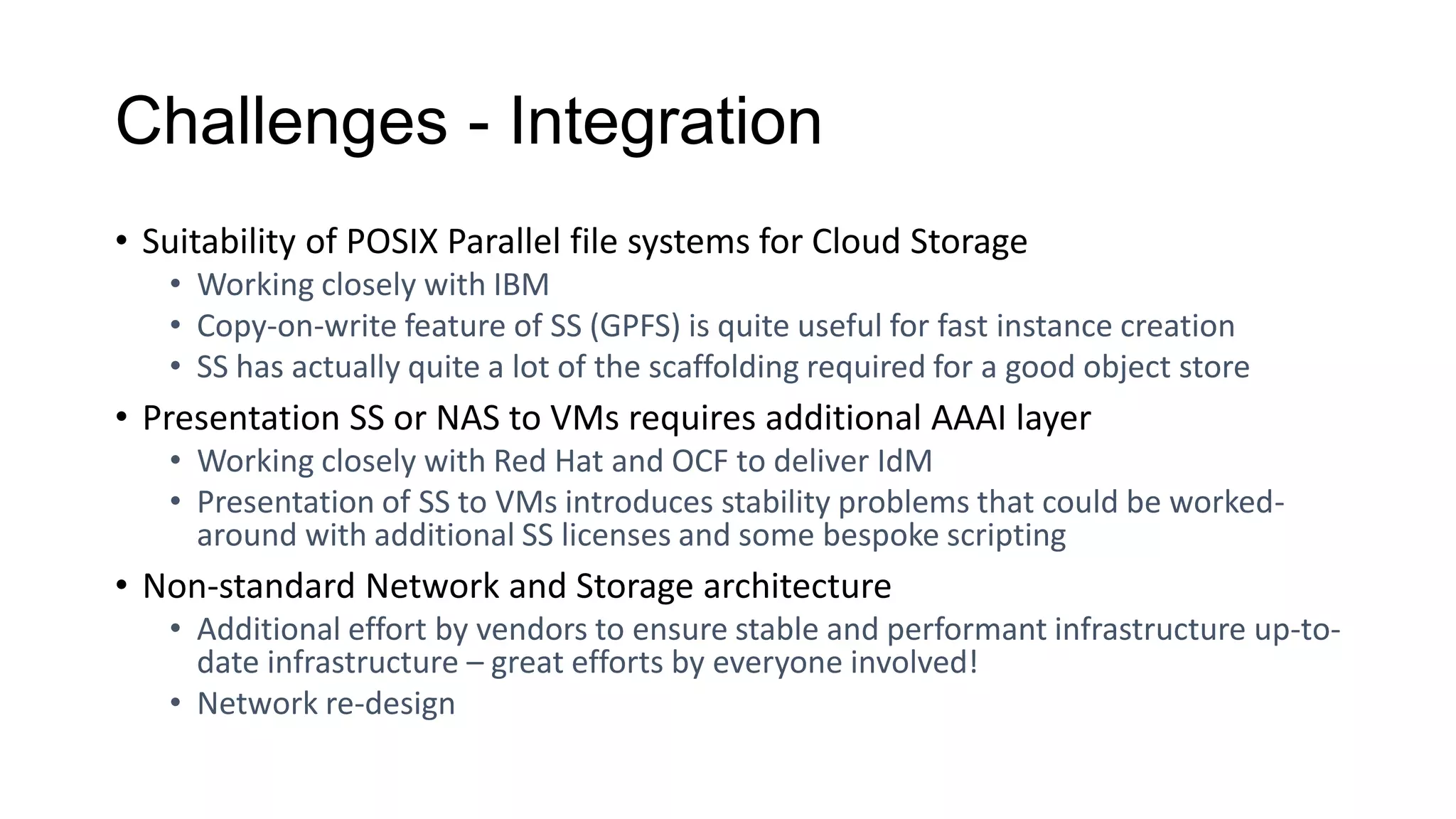 Challenges - Integration
• Suitability of POSIX Parallel file systems for Cloud Storage
• Working closely with IBM
• Copy-on-write feature of SS (GPFS) is quite useful for fast instance creation
• SS has actually quite a lot of the scaffolding required for a good object store
• Presentation SS or NAS to VMs requires additional AAAI layer
• Working closely with Red Hat and OCF to deliver IdM
• Presentation of SS to VMs introduces stability problems that could be worked-
around with additional SS licenses and some bespoke scripting
• Non-standard Network and Storage architecture
• Additional effort by vendors to ensure stable and performant infrastructure up-to-
date infrastructure – great efforts by everyone involved!
• Network re-design
 