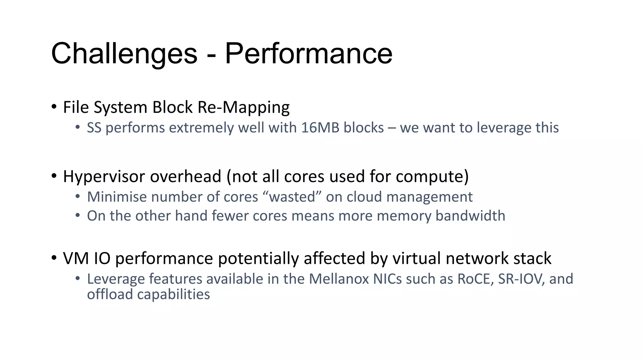 Challenges - Performance
• File System Block Re-Mapping
• SS performs extremely well with 16MB blocks – we want to leverage this
• Hypervisor overhead (not all cores used for compute)
• Minimise number of cores “wasted” on cloud management
• On the other hand fewer cores means more memory bandwidth
• VM IO performance potentially affected by virtual network stack
• Leverage features available in the Mellanox NICs such as RoCE, SR-IOV, and
offload capabilities
 