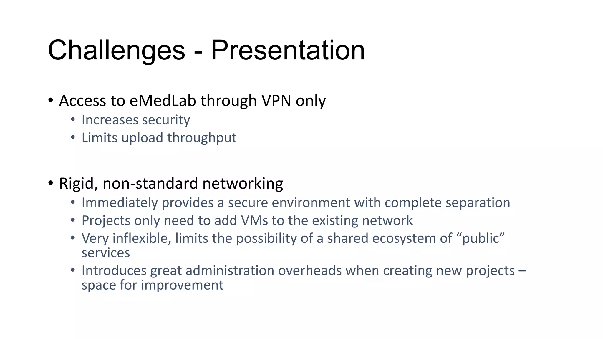 Challenges - Presentation
• Access to eMedLab through VPN only
• Increases security
• Limits upload throughput
• Rigid, non-standard networking
• Immediately provides a secure environment with complete separation
• Projects only need to add VMs to the existing network
• Very inflexible, limits the possibility of a shared ecosystem of “public”
services
• Introduces great administration overheads when creating new projects –
space for improvement
 