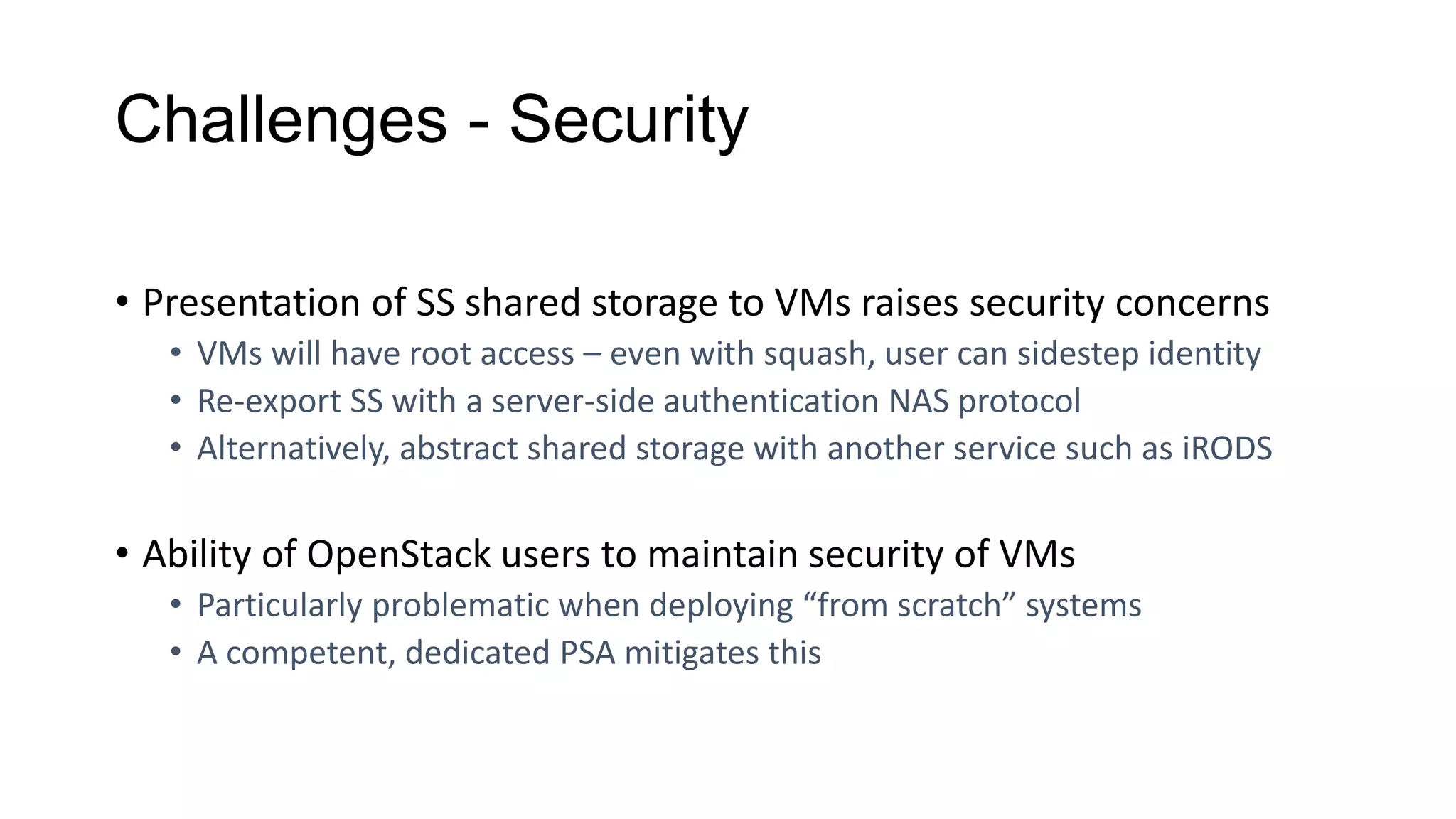 Challenges - Security
• Presentation of SS shared storage to VMs raises security concerns
• VMs will have root access – even with squash, user can sidestep identity
• Re-export SS with a server-side authentication NAS protocol
• Alternatively, abstract shared storage with another service such as iRODS
• Ability of OpenStack users to maintain security of VMs
• Particularly problematic when deploying “from scratch” systems
• A competent, dedicated PSA mitigates this
 