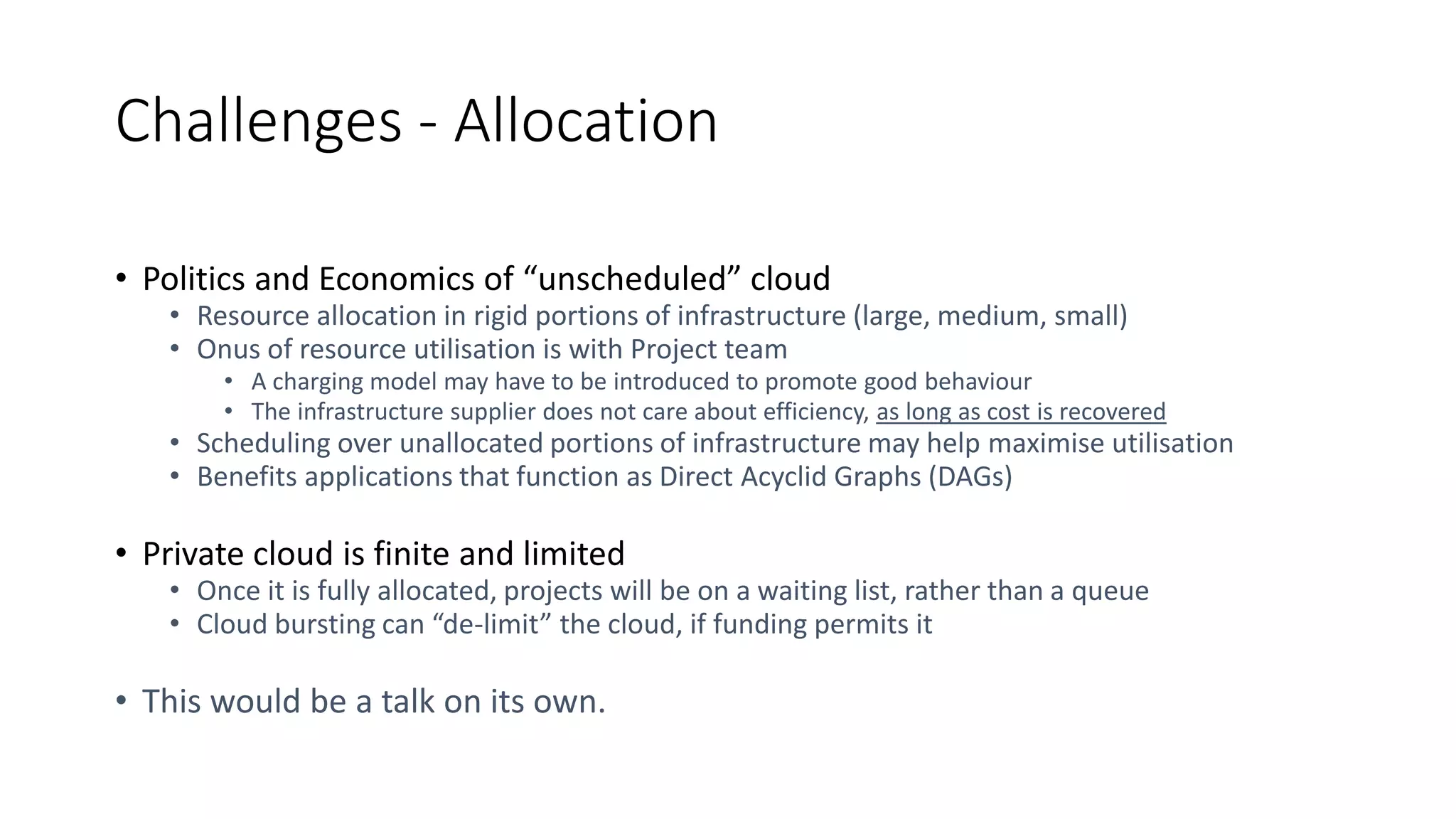 Challenges - Allocation
• Politics and Economics of “unscheduled” cloud
• Resource allocation in rigid portions of infrastructure (large, medium, small)
• Onus of resource utilisation is with Project team
• A charging model may have to be introduced to promote good behaviour
• The infrastructure supplier does not care about efficiency, as long as cost is recovered
• Scheduling over unallocated portions of infrastructure may help maximise utilisation
• Benefits applications that function as Direct Acyclid Graphs (DAGs)
• Private cloud is finite and limited
• Once it is fully allocated, projects will be on a waiting list, rather than a queue
• Cloud bursting can “de-limit” the cloud, if funding permits it
• This would be a talk on its own.
 